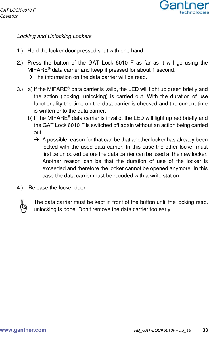 GAT LOCK 6010 F Operation www.gantner.com HB_GAT-LOCK6010F--US_16 33    Locking and Unlocking Lockers  1.)  Hold the locker door pressed shut with one hand.  2.)  Press  the  button  of  the  GAT  Lock  6010  F  as  far  as  it  will  go  using  the MIFARE® data carrier and keep it pressed for about 1 second.  The information on the data carrier will be read.  3.)  a) If the MIFARE® data carrier is valid, the LED will light up green briefly and the  action  (locking,  unlocking)  is  carried  out.  With  the  duration  of  use functionality the time on the data carrier is checked and the current time is written onto the data carrier. b) If the MIFARE® data carrier is invalid, the LED will light up red briefly and the GAT Lock 6010 F is switched off again without an action being carried out.   A possible reason for that can be that another locker has already been locked with the used data carrier. In this case the other locker must first be unlocked before the data carrier can be used at the new locker.   Another  reason  can  be  that  the  duration  of  use  of  the  locker  is exceeded and therefore the locker cannot be opened anymore. In this case the data carrier must be recoded with a write station.  4.)  Release the locker door.     The data carrier must be kept in front of the button until the locking resp. unlocking is done. Don’t remove the data carrier too early.      