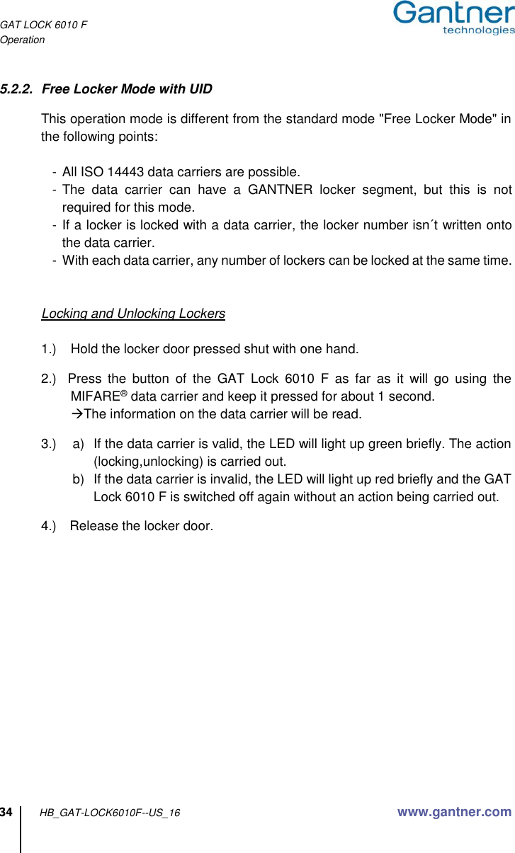 GAT LOCK 6010 F Operation  34 HB_GAT-LOCK6010F--US_16 www.gantner.com  5.2.2.  Free Locker Mode with UID  This operation mode is different from the standard mode &quot;Free Locker Mode&quot; in the following points:     -  All ISO 14443 data carriers are possible.    - The  data  carrier  can  have  a  GANTNER  locker  segment,  but  this  is  not required for this mode.    - If a locker is locked with a data carrier, the locker number isn´t written onto the data carrier.    - With each data carrier, any number of lockers can be locked at the same time.   Locking and Unlocking Lockers  1.)  Hold the locker door pressed shut with one hand.  2.)  Press  the  button  of  the  GAT  Lock  6010  F  as  far  as  it  will  go  using  the MIFARE® data carrier and keep it pressed for about 1 second.  The information on the data carrier will be read.  3.)  a)  If the data carrier is valid, the LED will light up green briefly. The action (locking,unlocking) is carried out. b)  If the data carrier is invalid, the LED will light up red briefly and the GAT Lock 6010 F is switched off again without an action being carried out.  4.)  Release the locker door.               