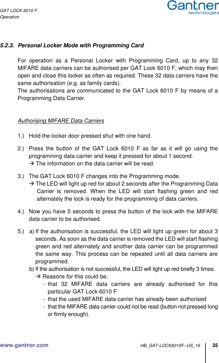 GAT LOCK 6010 F Operation www.gantner.com HB_GAT-LOCK6010F--US_16 35   5.2.3.  Personal Locker Mode with Programming Card    For  operation  as  a  Personal  Locker  with  Programming  Card,  up  to  any  32 MIFARE data carriers can be authorised per GAT Lock 6010 F, which may then open and close this locker as often as required. These 32 data carriers have the same authorisation (e.g. as family cards).   The authorisations are communicated to the GAT Lock 6010 F by means of a Programming Data Carrier.     Authorising MIFARE Data Carriers      1.)  Hold the locker door pressed shut with one hand.  2.)  Press  the  button  of  the  GAT  Lock  6010  F  as  far  as  it  will  go  using  the programming data carrier and keep it pressed for about 1 second.  The information on the data carrier will be read.  3.)  The GAT Lock 6010 F changes into the Programming mode.   The LED will light up red for about 2 seconds after the Programming Data Carrier  is  removed.  When  the  LED  will  start  flashing  green  and  red alternately the lock is ready for the programming of data carriers.  4.)  Now you have 5 seconds to press the button of the lock with the MIFARE data carrier to be authorised.  5.)  a) If the authorisation is successful, the LED will light up green for about 3 seconds. As soon as the data carrier is removed the LED will start flashing green and red alternately and another data carrier can be programmed the same way. This process can be repeated until all data carriers are programmed. b) If the authorisation is not successful, the LED will light up red briefly 3 times.  Reasons for this could be: -  that  32  MIFARE  data  carriers  are  already  authorised  for  this  particular GAT Lock 6010 F -  that the used MIFARE data carrier has already been authorised -  that the MIFARE data carrier could not be read (button not pressed long or firmly enough).   