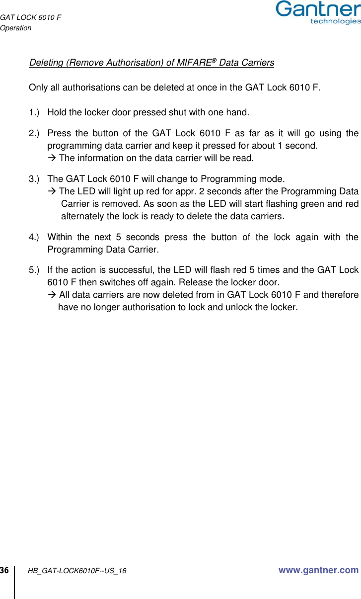 GAT LOCK 6010 F Operation  36 HB_GAT-LOCK6010F--US_16 www.gantner.com    Deleting (Remove Authorisation) of MIFARE® Data Carriers  Only all authorisations can be deleted at once in the GAT Lock 6010 F.  1.)  Hold the locker door pressed shut with one hand.  2.)  Press  the  button  of  the  GAT  Lock  6010  F  as  far  as  it  will  go  using  the programming data carrier and keep it pressed for about 1 second.  The information on the data carrier will be read.  3.)  The GAT Lock 6010 F will change to Programming mode.   The LED will light up red for appr. 2 seconds after the Programming Data Carrier is removed. As soon as the LED will start flashing green and red alternately the lock is ready to delete the data carriers.  4.)  Within  the  next  5  seconds  press  the  button  of  the  lock  again  with  the Programming Data Carrier.  5.)  If the action is successful, the LED will flash red 5 times and the GAT Lock 6010 F then switches off again. Release the locker door.  All data carriers are now deleted from in GAT Lock 6010 F and therefore have no longer authorisation to lock and unlock the locker.     