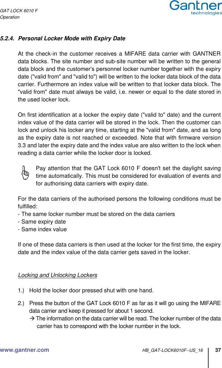 GAT LOCK 6010 F Operation www.gantner.com HB_GAT-LOCK6010F--US_16 37  5.2.4.  Personal Locker Mode with Expiry Date    At the check-in the customer receives a  MIFARE data carrier with GANTNER data blocks. The site number and sub-site number will be written to the general data block and the customer’s personnel locker number together with the expiry date (&quot;valid from&quot; and &quot;valid to&quot;) will be written to the locker data block of the data carrier. Furthermore an index value will be written to that locker data block. The &quot;valid from&quot; date must always be valid, i.e. newer or equal to the date stored in the used locker lock.   On first identification at a locker the expiry date (&quot;valid to&quot; date) and the current index value of the data carrier will be stored in the lock. Then the customer can lock and unlock his locker any time, starting at the &quot;valid from&quot; date, and as long as the expiry date is not reached or exceeded. Note that with firmware version 3.3 and later the expiry date and the index value are also written to the lock when reading a data carrier while the locker door is locked.    Pay attention that the GAT Lock 6010 F doesn&apos;t set the daylight saving time automatically. This must be considered for evaluation of events and for authorising data carriers with expiry date.  For the data carriers of the authorised persons the following conditions must be fulfilled: - The same locker number must be stored on the data carriers - Same expiry date - Same index value  If one of these data carriers is then used at the locker for the first time, the expiry date and the index value of the data carrier gets saved in the locker.    Locking and Unlocking Lockers  1.)  Hold the locker door pressed shut with one hand.  2.)  Press the button of the GAT Lock 6010 F as far as it will go using the MIFARE data carrier and keep it pressed for about 1 second.  The information on the data carrier will be read. The locker number of the data carrier has to correspond with the locker number in the lock.  