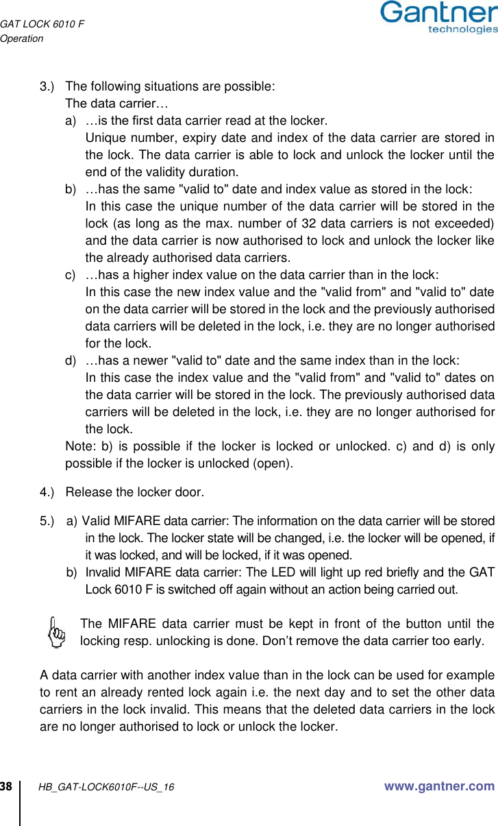 GAT LOCK 6010 F Operation  38 HB_GAT-LOCK6010F--US_16 www.gantner.com  3.)  The following situations are possible: The data carrier… a) …is the first data carrier read at the locker. Unique number, expiry date and index of the data carrier are stored in the lock. The data carrier is able to lock and unlock the locker until the end of the validity duration. b) …has the same &quot;valid to&quot; date and index value as stored in the lock: In this case the unique number of the data carrier will be stored in the lock (as long as the max. number of 32 data carriers is not exceeded) and the data carrier is now authorised to lock and unlock the locker like the already authorised data carriers. c) …has a higher index value on the data carrier than in the lock: In this case the new index value and the &quot;valid from&quot; and &quot;valid to&quot; date on the data carrier will be stored in the lock and the previously authorised data carriers will be deleted in the lock, i.e. they are no longer authorised for the lock. d) …has a newer &quot;valid to&quot; date and the same index than in the lock: In this case the index value and the &quot;valid from&quot; and &quot;valid to&quot; dates on the data carrier will be stored in the lock. The previously authorised data carriers will be deleted in the lock, i.e. they are no longer authorised for the lock. Note:  b)  is possible  if the  locker is  locked or  unlocked.  c) and  d) is  only possible if the locker is unlocked (open).  4.)  Release the locker door.  5.)  a) Valid MIFARE data carrier: The information on the data carrier will be stored in the lock. The locker state will be changed, i.e. the locker will be opened, if it was locked, and will be locked, if it was opened. b)  Invalid MIFARE data carrier: The LED will light up red briefly and the GAT Lock 6010 F is switched off again without an action being carried out.     The  MIFARE  data  carrier  must  be  kept  in  front  of  the  button  until  the locking resp. unlocking is done. Don’t remove the data carrier too early.    A data carrier with another index value than in the lock can be used for example to rent an already rented lock again i.e. the next day and to set the other data carriers in the lock invalid. This means that the deleted data carriers in the lock are no longer authorised to lock or unlock the locker.  