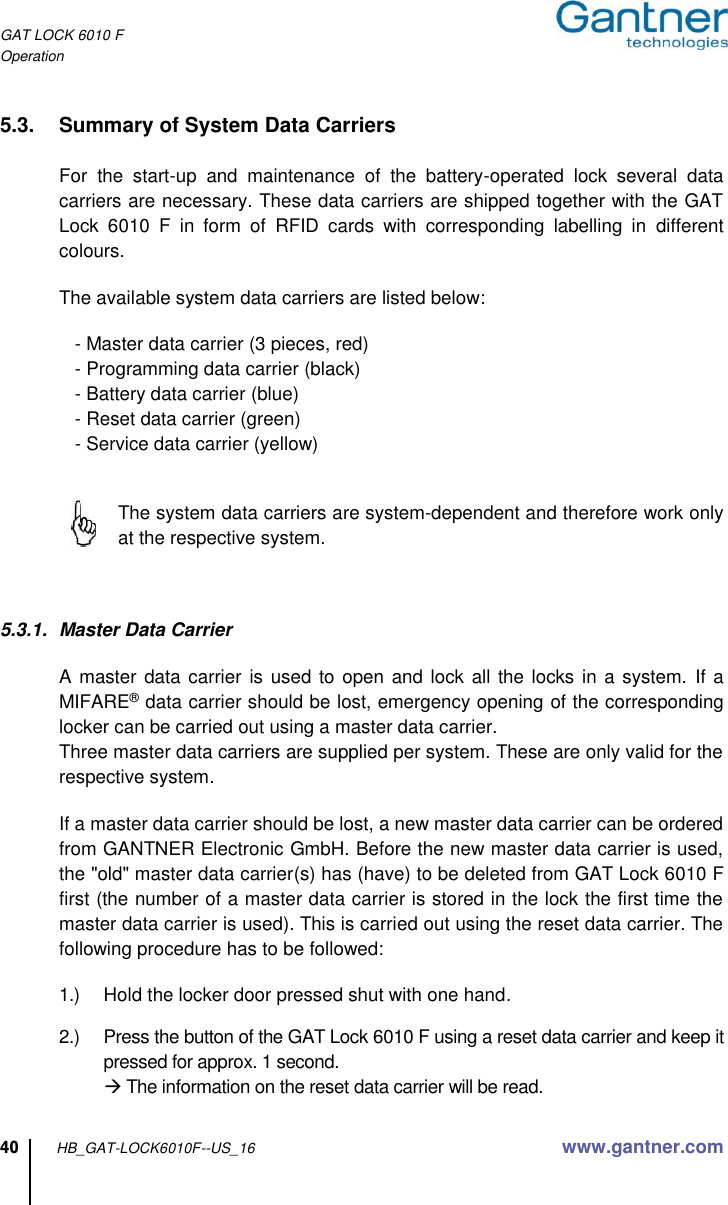 GAT LOCK 6010 F Operation  40 HB_GAT-LOCK6010F--US_16 www.gantner.com  5.3.  Summary of System Data Carriers    For  the  start-up  and  maintenance  of  the  battery-operated  lock  several  data carriers are necessary. These data carriers are shipped together with the GAT Lock  6010  F  in  form  of  RFID  cards  with  corresponding  labelling  in  different colours.  The available system data carriers are listed below:     - Master data carrier (3 pieces, red)    - Programming data carrier (black)    - Battery data carrier (blue)      - Reset data carrier (green)    - Service data carrier (yellow)       The system data carriers are system-dependent and therefore work only at the respective system.    5.3.1.  Master Data Carrier  A master data carrier  is used to  open and lock all  the locks in a system.  If a MIFARE® data carrier should be lost, emergency opening of the corresponding locker can be carried out using a master data carrier. Three master data carriers are supplied per system. These are only valid for the respective system.    If a master data carrier should be lost, a new master data carrier can be ordered from GANTNER Electronic GmbH. Before the new master data carrier is used, the &quot;old&quot; master data carrier(s) has (have) to be deleted from GAT Lock 6010 F first (the number of a master data carrier is stored in the lock the first time the master data carrier is used). This is carried out using the reset data carrier. The following procedure has to be followed:  1.)  Hold the locker door pressed shut with one hand.  2.)  Press the button of the GAT Lock 6010 F using a reset data carrier and keep it pressed for approx. 1 second.  The information on the reset data carrier will be read.  