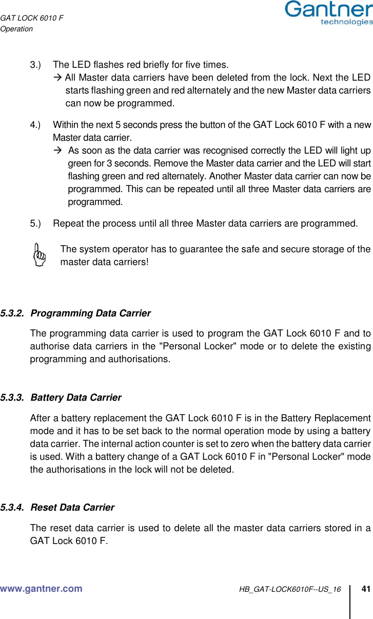 GAT LOCK 6010 F Operation www.gantner.com HB_GAT-LOCK6010F--US_16 41  3.)  The LED flashes red briefly for five times.  All Master data carriers have been deleted from the lock. Next the LED starts flashing green and red alternately and the new Master data carriers can now be programmed.  4.)  Within the next 5 seconds press the button of the GAT Lock 6010 F with a new Master data carrier.   As soon as the data carrier was recognised correctly the LED will light up green for 3 seconds. Remove the Master data carrier and the LED will start flashing green and red alternately. Another Master data carrier can now be programmed. This can be repeated until all three Master data carriers are programmed.  5.)  Repeat the process until all three Master data carriers are programmed.    The system operator has to guarantee the safe and secure storage of the master data carriers!    5.3.2.  Programming Data Carrier  The programming data carrier is used to program the GAT Lock 6010 F and to authorise data carriers in the &quot;Personal Locker&quot; mode or to delete the existing programming and authorisations.   5.3.3.  Battery Data Carrier  After a battery replacement the GAT Lock 6010 F is in the Battery Replacement mode and it has to be set back to the normal operation mode by using a battery data carrier. The internal action counter is set to zero when the battery data carrier is used. With a battery change of a GAT Lock 6010 F in &quot;Personal Locker&quot; mode the authorisations in the lock will not be deleted.   5.3.4.  Reset Data Carrier  The reset data carrier is used to delete all the master data carriers stored in a GAT Lock 6010 F.   