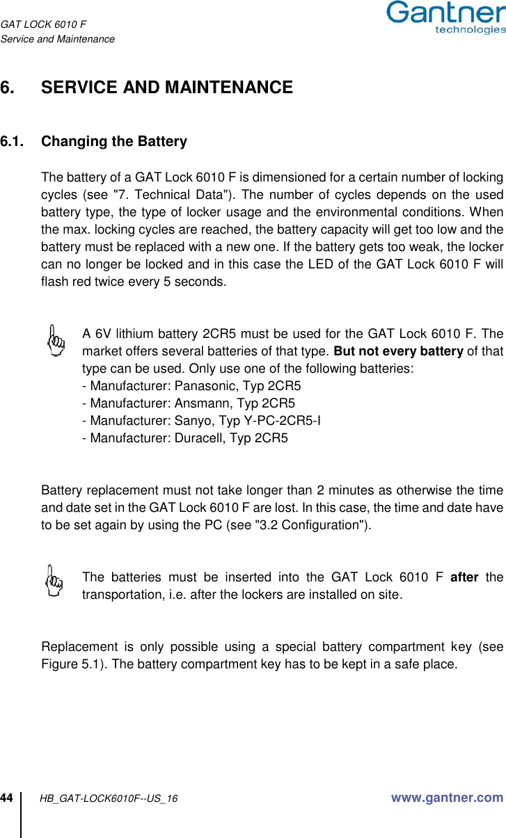 GAT LOCK 6010 F Service and Maintenance 44 HB_GAT-LOCK6010F--US_16 www.gantner.com  6.  SERVICE AND MAINTENANCE   6.1.  Changing the Battery  The battery of a GAT Lock 6010 F is dimensioned for a certain number of locking cycles (see &quot;7. Technical Data&quot;).  The number of cycles  depends on the used battery type, the type of locker usage and the environmental conditions. When the max. locking cycles are reached, the battery capacity will get too low and the battery must be replaced with a new one. If the battery gets too weak, the locker can no longer be locked and in this case the LED of the GAT Lock 6010 F will flash red twice every 5 seconds.      A 6V lithium battery 2CR5 must be used for the GAT Lock 6010 F. The market offers several batteries of that type. But not every battery of that type can be used. Only use one of the following batteries:   - Manufacturer: Panasonic, Typ 2CR5   - Manufacturer: Ansmann, Typ 2CR5   - Manufacturer: Sanyo, Typ Y-PC-2CR5-I   - Manufacturer: Duracell, Typ 2CR5   Battery replacement must not take longer than 2 minutes as otherwise the time and date set in the GAT Lock 6010 F are lost. In this case, the time and date have to be set again by using the PC (see &quot;3.2 Configuration&quot;).     The  batteries  must  be  inserted  into  the  GAT  Lock  6010  F  after  the transportation, i.e. after the lockers are installed on site.     Replacement  is  only  possible  using  a  special  battery  compartment  key  (see Figure 5.1). The battery compartment key has to be kept in a safe place.  