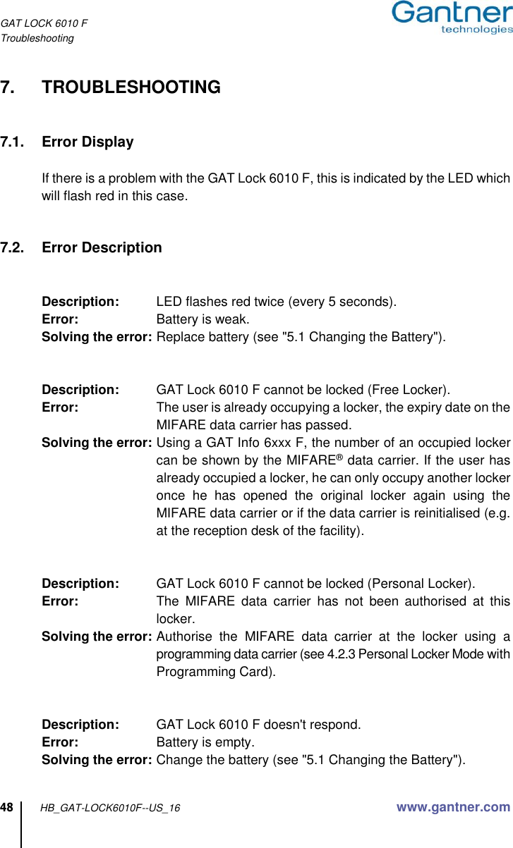GAT LOCK 6010 F Troubleshooting 48 HB_GAT-LOCK6010F--US_16 www.gantner.com  7.  TROUBLESHOOTING   7.1.  Error Display  If there is a problem with the GAT Lock 6010 F, this is indicated by the LED which will flash red in this case.   7.2.  Error Description   Description:  LED flashes red twice (every 5 seconds). Error:  Battery is weak. Solving the error: Replace battery (see &quot;5.1 Changing the Battery&quot;).     Description:  GAT Lock 6010 F cannot be locked (Free Locker). Error: The user is already occupying a locker, the expiry date on the MIFARE data carrier has passed. Solving the error: Using a GAT Info 6xxx F, the number of an occupied locker can be shown by the MIFARE® data carrier. If the user has already occupied a locker, he can only occupy another locker once  he  has  opened  the  original  locker  again  using  the MIFARE data carrier or if the data carrier is reinitialised (e.g. at the reception desk of the facility).   Description:  GAT Lock 6010 F cannot be locked (Personal Locker). Error:  The  MIFARE  data  carrier  has  not  been  authorised  at  this locker. Solving the error: Authorise  the  MIFARE  data  carrier  at  the  locker  using  a programming data carrier (see 4.2.3 Personal Locker Mode with Programming Card).   Description:  GAT Lock 6010 F doesn&apos;t respond. Error:  Battery is empty. Solving the error: Change the battery (see &quot;5.1 Changing the Battery&quot;).  