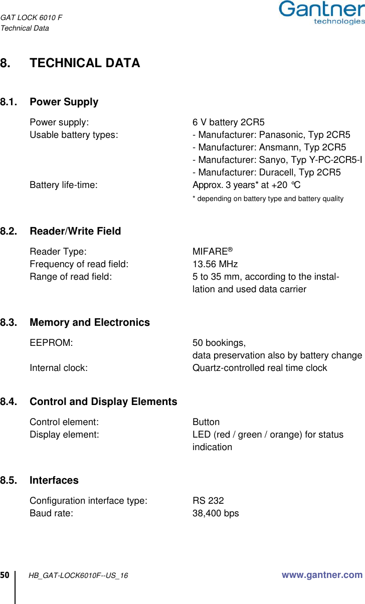 GAT LOCK 6010 F Technical Data 50 HB_GAT-LOCK6010F--US_16 www.gantner.com  8.  TECHNICAL DATA   8.1.  Power Supply  Power supply:  6 V battery 2CR5 Usable battery types:  - Manufacturer: Panasonic, Typ 2CR5   - Manufacturer: Ansmann, Typ 2CR5   - Manufacturer: Sanyo, Typ Y-PC-2CR5-I   - Manufacturer: Duracell, Typ 2CR5 Battery life-time:  Approx. 3 years* at +20 °C   * depending on battery type and battery quality   8.2.  Reader/Write Field  Reader Type:  MIFARE® Frequency of read field:  13.56 MHz Range of read field:  5 to 35 mm, according to the instal-  lation and used data carrier   8.3.  Memory and Electronics  EEPROM:  50 bookings,   data preservation also by battery change Internal clock:  Quartz-controlled real time clock   8.4.  Control and Display Elements  Control element:  Button Display element:  LED (red / green / orange) for status   indication   8.5.  Interfaces  Configuration interface type:  RS 232 Baud rate:  38,400 bps    