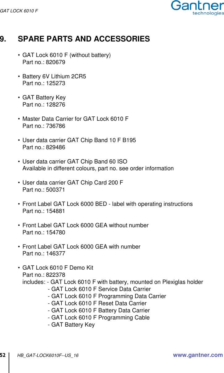 GAT LOCK 6010 F 52 HB_GAT-LOCK6010F--US_16 www.gantner.com  9.  SPARE PARTS AND ACCESSORIES  •  GAT Lock 6010 F (without battery)   Part no.: 820679  •  Battery 6V Lithium 2CR5   Part no.: 125273  •  GAT Battery Key   Part no.: 128276  •  Master Data Carrier for GAT Lock 6010 F   Part no.: 736786  •  User data carrier GAT Chip Band 10 F B195   Part no.: 829486  •  User data carrier GAT Chip Band 60 ISO   Available in different colours, part no. see order information  •  User data carrier GAT Chip Card 200 F   Part no.: 500371  •  Front Label GAT Lock 6000 BED - label with operating instructions   Part no.: 154881  •  Front Label GAT Lock 6000 GEA without number   Part no.: 154780  •  Front Label GAT Lock 6000 GEA with number   Part no.: 146377  •  GAT Lock 6010 F Demo Kit   Part no.: 822378   includes: - GAT Lock 6010 F with battery, mounted on Plexiglas holder    - GAT Lock 6010 F Service Data Carrier   - GAT Lock 6010 F Programming Data Carrier   - GAT Lock 6010 F Reset Data Carrier   - GAT Lock 6010 F Battery Data Carrier   - GAT Lock 6010 F Programming Cable   - GAT Battery Key   
