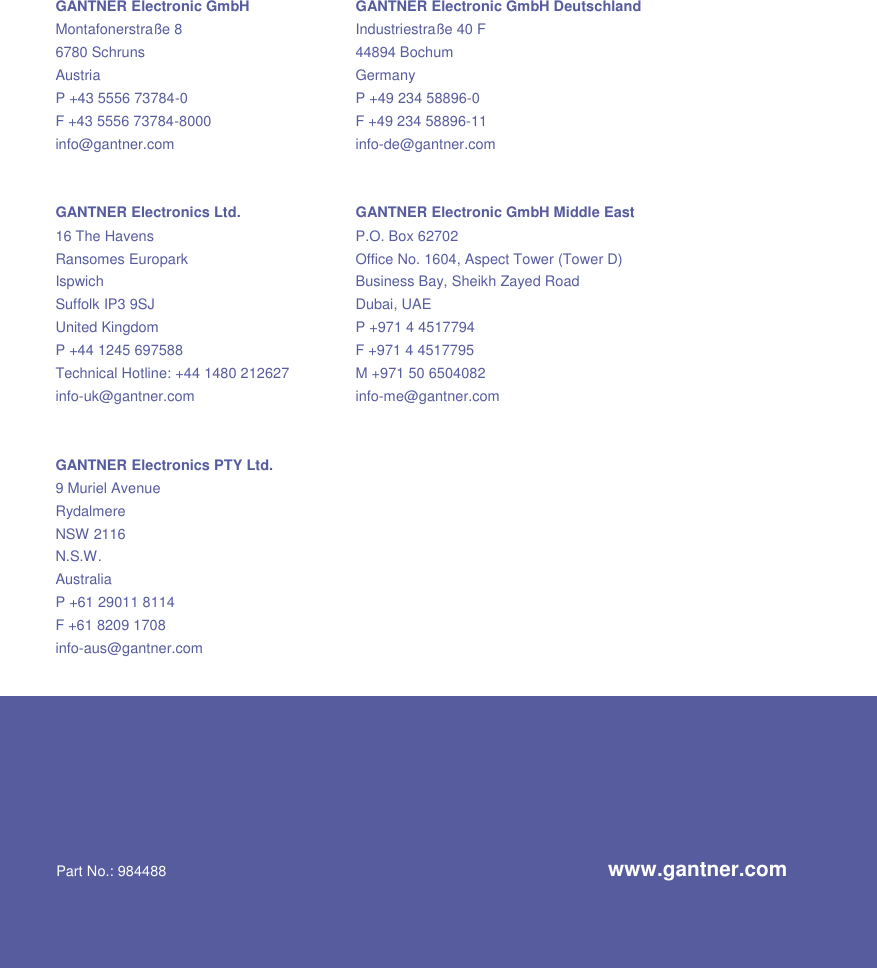                            GANTNER Electronic GmbH GANTNER Electronic GmbH Deutschland Montafonerstraße 8  Industriestraße 40 F 6780 Schruns  44894 Bochum Austria  Germany P +43 5556 73784-0  P +49 234 58896-0 F +43 5556 73784-8000  F +49 234 58896-11 info@gantner.com  info-de@gantner.com   GANTNER Electronics Ltd. GANTNER Electronic GmbH Middle East 16 The Havens  P.O. Box 62702 Ransomes Europark  Office No. 1604, Aspect Tower (Tower D) Ispwich  Business Bay, Sheikh Zayed Road Suffolk IP3 9SJ  Dubai, UAE United Kingdom  P +971 4 4517794 P +44 1245 697588  F +971 4 4517795 Technical Hotline: +44 1480 212627  M +971 50 6504082 info-uk@gantner.com  info-me@gantner.com   GANTNER Electronics PTY Ltd.   9 Muriel Avenue   Rydalmere NSW 2116 N.S.W. Australia P +61 29011 8114 F +61 8209 1708 info-aus@gantner.com     Part No.: 984488  www.gantner.com 