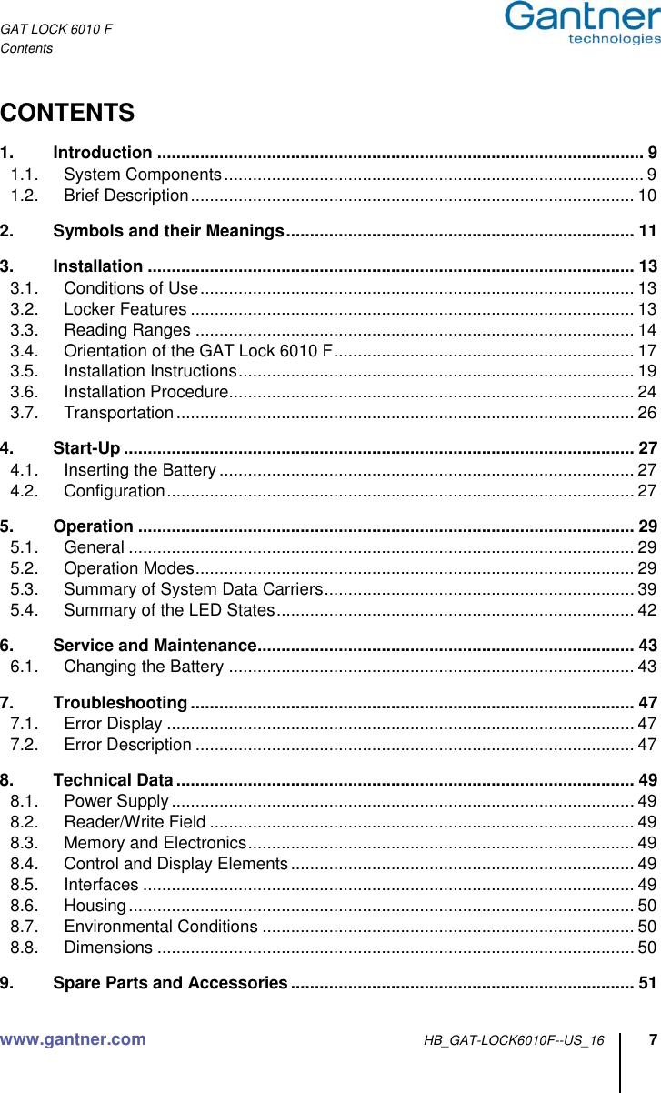 GAT LOCK 6010 F Contents www.gantner.com HB_GAT-LOCK6010F--US_16 7  CONTENTS 1. Introduction ...................................................................................................... 9 1.1. System Components ........................................................................................ 9 1.2. Brief Description ............................................................................................. 10 2. Symbols and their Meanings ......................................................................... 11 3. Installation ...................................................................................................... 13 3.1. Conditions of Use ........................................................................................... 13 3.2. Locker Features ............................................................................................. 13 3.3. Reading Ranges ............................................................................................ 14 3.4. Orientation of the GAT Lock 6010 F ............................................................... 17 3.5. Installation Instructions ................................................................................... 19 3.6. Installation Procedure..................................................................................... 24 3.7. Transportation ................................................................................................ 26 4. Start-Up ........................................................................................................... 27 4.1. Inserting the Battery ....................................................................................... 27 4.2. Configuration .................................................................................................. 27 5. Operation ........................................................................................................ 29 5.1. General .......................................................................................................... 29 5.2. Operation Modes ............................................................................................ 29 5.3. Summary of System Data Carriers ................................................................. 39 5.4. Summary of the LED States ........................................................................... 42 6. Service and Maintenance ............................................................................... 43 6.1. Changing the Battery ..................................................................................... 43 7. Troubleshooting ............................................................................................. 47 7.1. Error Display .................................................................................................. 47 7.2. Error Description ............................................................................................ 47 8. Technical Data ................................................................................................ 49 8.1. Power Supply ................................................................................................. 49 8.2. Reader/Write Field ......................................................................................... 49 8.3. Memory and Electronics ................................................................................. 49 8.4. Control and Display Elements ........................................................................ 49 8.5. Interfaces ....................................................................................................... 49 8.6. Housing .......................................................................................................... 50 8.7. Environmental Conditions .............................................................................. 50 8.8. Dimensions .................................................................................................... 50 9. Spare Parts and Accessories ........................................................................ 51 