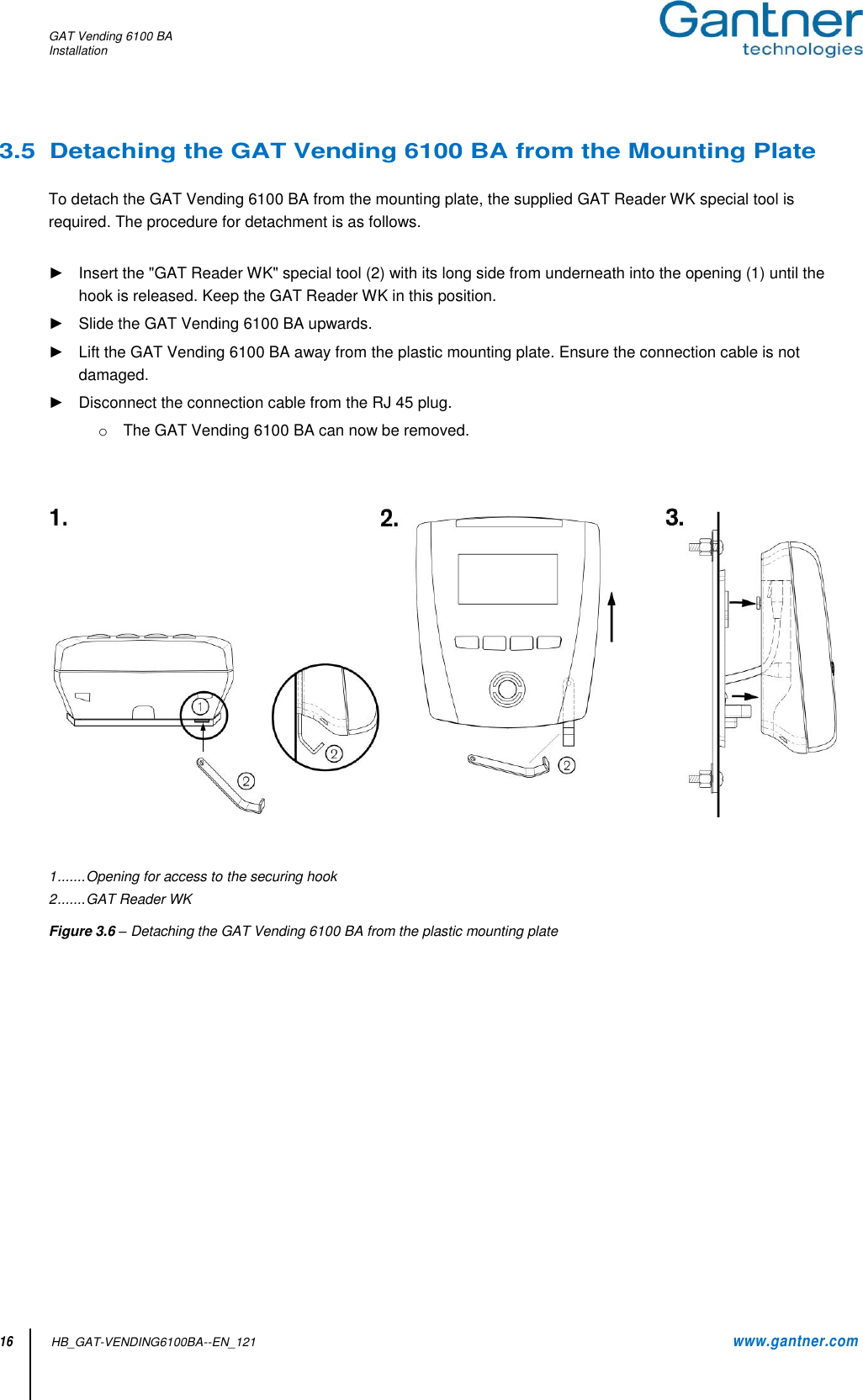 GAT Vending 6100 BA Installation  16          HB_GAT-VENDING6100BA--EN_121     www.gantner.com 3.5  Detaching the GAT Vending 6100 BA from the Mounting Plate  To detach the GAT Vending 6100 BA from the mounting plate, the supplied GAT Reader WK special tool is required. The procedure for detachment is as follows.  ►  Insert the &quot;GAT Reader WK&quot; special tool (2) with its long side from underneath into the opening (1) until the hook is released. Keep the GAT Reader WK in this position. ►  Slide the GAT Vending 6100 BA upwards. ►  Lift the GAT Vending 6100 BA away from the plastic mounting plate. Ensure the connection cable is not damaged. ►  Disconnect the connection cable from the RJ 45 plug. o  The GAT Vending 6100 BA can now be removed.       1 ....... Opening for access to the securing hook 2 ....... GAT Reader WK Figure 3.6 – Detaching the GAT Vending 6100 BA from the plastic mounting plate       