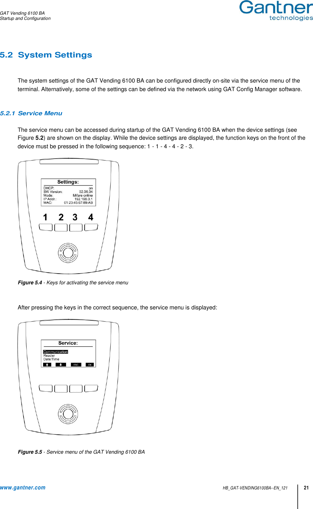 GAT Vending 6100 BA Startup and Configuration  www.gantner.com HB_GAT-VENDING6100BA--EN_121 21 5.2  System Settings   The system settings of the GAT Vending 6100 BA can be configured directly on-site via the service menu of the terminal. Alternatively, some of the settings can be defined via the network using GAT Config Manager software.   5.2.1 Service Menu   The service menu can be accessed during startup of the GAT Vending 6100 BA when the device settings (see Figure 5.2) are shown on the display. While the device settings are displayed, the function keys on the front of the device must be pressed in the following sequence: 1 - 1 - 4 - 4 - 2 - 3.    Figure 5.4 - Keys for activating the service menu   After pressing the keys in the correct sequence, the service menu is displayed:    Figure 5.5 - Service menu of the GAT Vending 6100 BA 