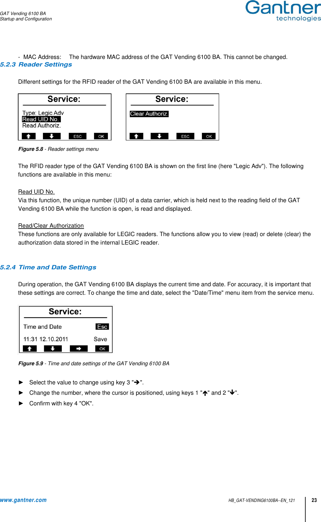 GAT Vending 6100 BA Startup and Configuration  www.gantner.com HB_GAT-VENDING6100BA--EN_121 23 -  MAC Address:  The hardware MAC address of the GAT Vending 6100 BA. This cannot be changed. 5.2.3 Reader Settings  Different settings for the RFID reader of the GAT Vending 6100 BA are available in this menu.   Figure 5.8 - Reader settings menu   The RFID reader type of the GAT Vending 6100 BA is shown on the first line (here &quot;Legic Adv&quot;). The following functions are available in this menu:  Read UID No. Via this function, the unique number (UID) of a data carrier, which is held next to the reading field of the GAT Vending 6100 BA while the function is open, is read and displayed.  Read/Clear Authorization These functions are only available for LEGIC readers. The functions allow you to view (read) or delete (clear) the authorization data stored in the internal LEGIC reader.   5.2.4 Time and Date Settings  During operation, the GAT Vending 6100 BA displays the current time and date. For accuracy, it is important that these settings are correct. To change the time and date, select the &quot;Date/Time&quot; menu item from the service menu.   Figure 5.9 - Time and date settings of the GAT Vending 6100 BA  ►  Select the value to change using key 3 &quot;&quot;. ►  Change the number, where the cursor is positioned, using keys 1 &quot;&quot; and 2 &quot;&quot;.  ►  Confirm with key 4 &quot;OK&quot;.  