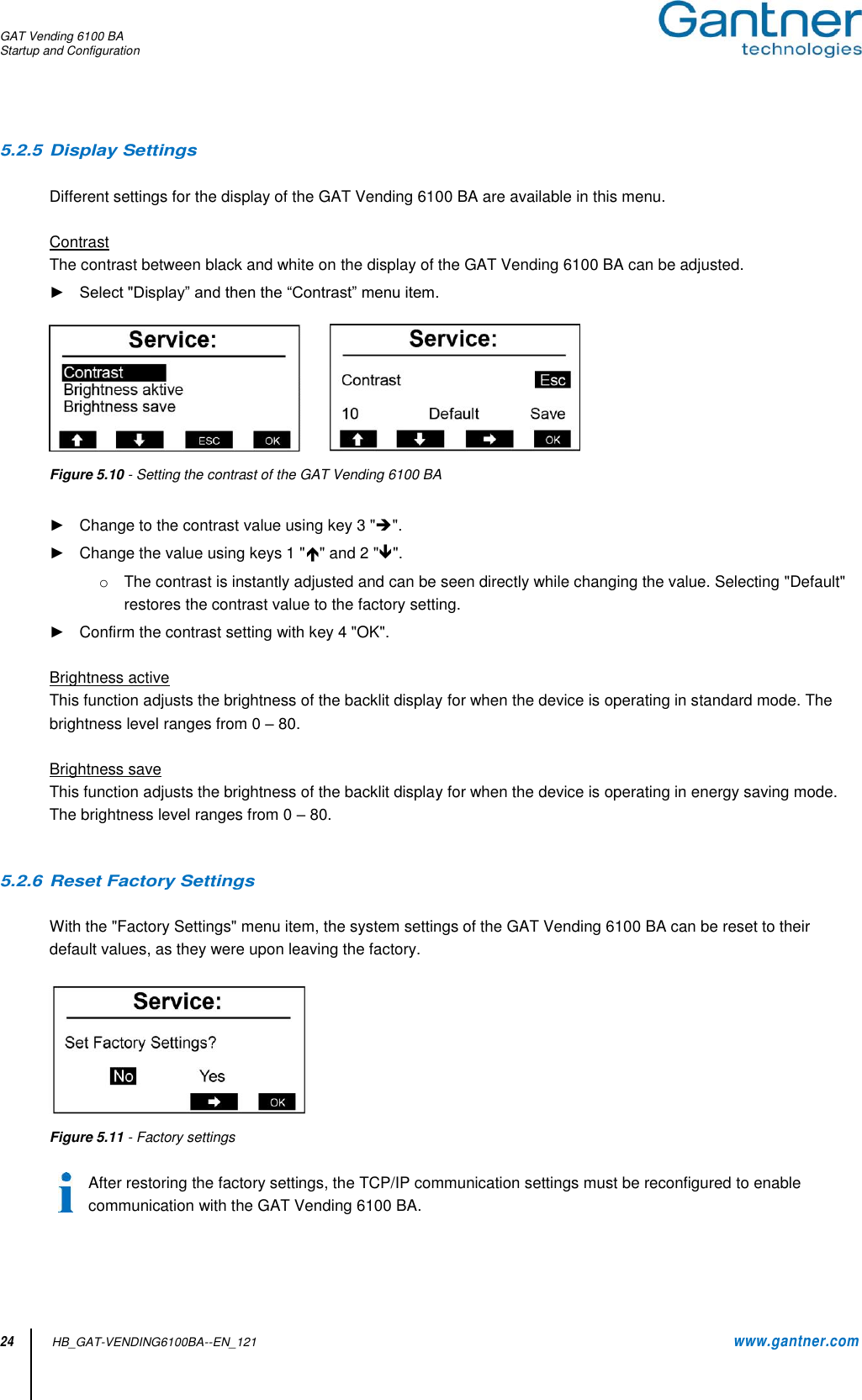 GAT Vending 6100 BA Startup and Configuration  24          HB_GAT-VENDING6100BA--EN_121     www.gantner.com 5.2.5 Display Settings  Different settings for the display of the GAT Vending 6100 BA are available in this menu.  Contrast The contrast between black and white on the display of the GAT Vending 6100 BA can be adjusted.  ► Select &quot;Display” and then the “Contrast” menu item.   Figure 5.10 - Setting the contrast of the GAT Vending 6100 BA  ►  Change to the contrast value using key 3 &quot;&quot;. ►  Change the value using keys 1 &quot;&quot; and 2 &quot;&quot;.  o  The contrast is instantly adjusted and can be seen directly while changing the value. Selecting &quot;Default&quot; restores the contrast value to the factory setting.  ►  Confirm the contrast setting with key 4 &quot;OK&quot;.  Brightness active This function adjusts the brightness of the backlit display for when the device is operating in standard mode. The brightness level ranges from 0 – 80.    Brightness save This function adjusts the brightness of the backlit display for when the device is operating in energy saving mode. The brightness level ranges from 0 – 80.     5.2.6 Reset Factory Settings  With the &quot;Factory Settings&quot; menu item, the system settings of the GAT Vending 6100 BA can be reset to their default values, as they were upon leaving the factory.    Figure 5.11 - Factory settings  After restoring the factory settings, the TCP/IP communication settings must be reconfigured to enable communication with the GAT Vending 6100 BA. 