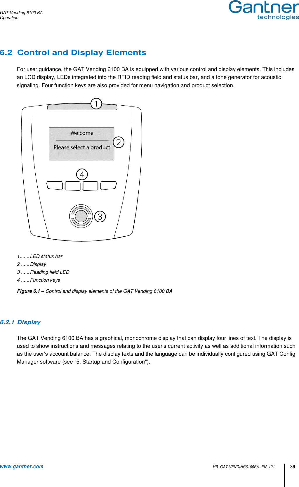 GAT Vending 6100 BA Operation www.gantner.com HB_GAT-VENDING6100BA--EN_121 39 6.2  Control and Display Elements  For user guidance, the GAT Vending 6100 BA is equipped with various control and display elements. This includes an LCD display, LEDs integrated into the RFID reading field and status bar, and a tone generator for acoustic signaling. Four function keys are also provided for menu navigation and product selection.      1 ....... LED status bar 2  ...... Display 3  ...... Reading field LED 4  ...... Function keys Figure 6.1 – Control and display elements of the GAT Vending 6100 BA    6.2.1 Display  The GAT Vending 6100 BA has a graphical, monochrome display that can display four lines of text. The display is used to show instructions and messages relating to the user’s current activity as well as additional information such as the user’s account balance. The display texts and the language can be individually configured using GAT Config Manager software (see &quot;5. Startup and Configuration&quot;).   