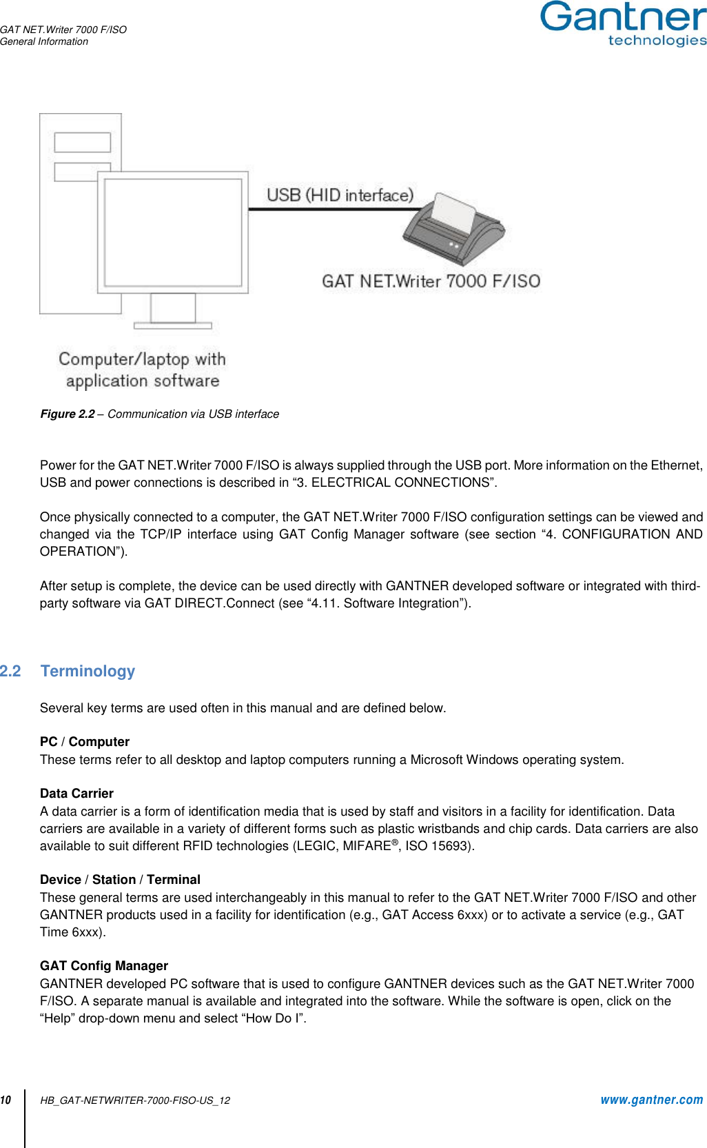 GAT NET.Writer 7000 F/ISO General Information   10 HB_GAT-NETWRITER-7000-FISO-US_12    www.gantner.com   Figure 2.2 – Communication via USB interface   Power for the GAT NET.Writer 7000 F/ISO is always supplied through the USB port. More information on the Ethernet, USB and power connections is described in “3. ELECTRICAL CONNECTIONS”.  Once physically connected to a computer, the GAT NET.Writer 7000 F/ISO configuration settings can be viewed and changed  via  the  TCP/IP  interface using  GAT Config  Manager  software  (see section  “4.  CONFIGURATION AND OPERATION”).  After setup is complete, the device can be used directly with GANTNER developed software or integrated with third-party software via GAT DIRECT.Connect (see “4.11. Software Integration”).    2.2  Terminology  Several key terms are used often in this manual and are defined below.  PC / Computer These terms refer to all desktop and laptop computers running a Microsoft Windows operating system.  Data Carrier A data carrier is a form of identification media that is used by staff and visitors in a facility for identification. Data carriers are available in a variety of different forms such as plastic wristbands and chip cards. Data carriers are also available to suit different RFID technologies (LEGIC, MIFARE®, ISO 15693).  Device / Station / Terminal These general terms are used interchangeably in this manual to refer to the GAT NET.Writer 7000 F/ISO and other GANTNER products used in a facility for identification (e.g., GAT Access 6xxx) or to activate a service (e.g., GAT Time 6xxx).  GAT Config Manager GANTNER developed PC software that is used to configure GANTNER devices such as the GAT NET.Writer 7000 F/ISO. A separate manual is available and integrated into the software. While the software is open, click on the “Help” drop-down menu and select “How Do I”.   