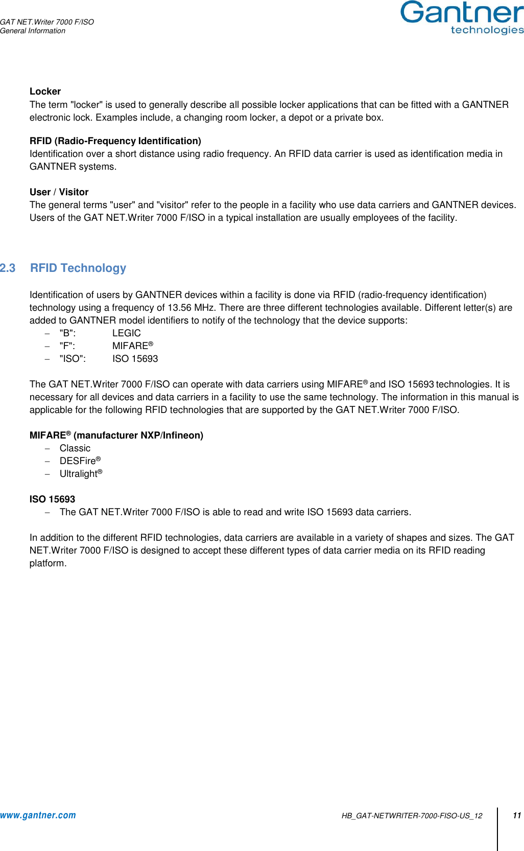 GAT NET.Writer 7000 F/ISO General Information  www.gantner.com   HB_GAT-NETWRITER-7000-FISO-US_12 11 Locker The term &quot;locker&quot; is used to generally describe all possible locker applications that can be fitted with a GANTNER electronic lock. Examples include, a changing room locker, a depot or a private box.   RFID (Radio-Frequency Identification) Identification over a short distance using radio frequency. An RFID data carrier is used as identification media in GANTNER systems.  User / Visitor The general terms &quot;user&quot; and &quot;visitor&quot; refer to the people in a facility who use data carriers and GANTNER devices. Users of the GAT NET.Writer 7000 F/ISO in a typical installation are usually employees of the facility.    2.3  RFID Technology  Identification of users by GANTNER devices within a facility is done via RFID (radio-frequency identification) technology using a frequency of 13.56 MHz. There are three different technologies available. Different letter(s) are added to GANTNER model identifiers to notify of the technology that the device supports:   &quot;B&quot;:   LEGIC   &quot;F&quot;:   MIFARE®   &quot;ISO&quot;:   ISO 15693  The GAT NET.Writer 7000 F/ISO can operate with data carriers using MIFARE® and ISO 15693 technologies. It is necessary for all devices and data carriers in a facility to use the same technology. The information in this manual is applicable for the following RFID technologies that are supported by the GAT NET.Writer 7000 F/ISO.  MIFARE® (manufacturer NXP/Infineon)   Classic   DESFire®   Ultralight®  ISO 15693   The GAT NET.Writer 7000 F/ISO is able to read and write ISO 15693 data carriers.  In addition to the different RFID technologies, data carriers are available in a variety of shapes and sizes. The GAT NET.Writer 7000 F/ISO is designed to accept these different types of data carrier media on its RFID reading platform.             