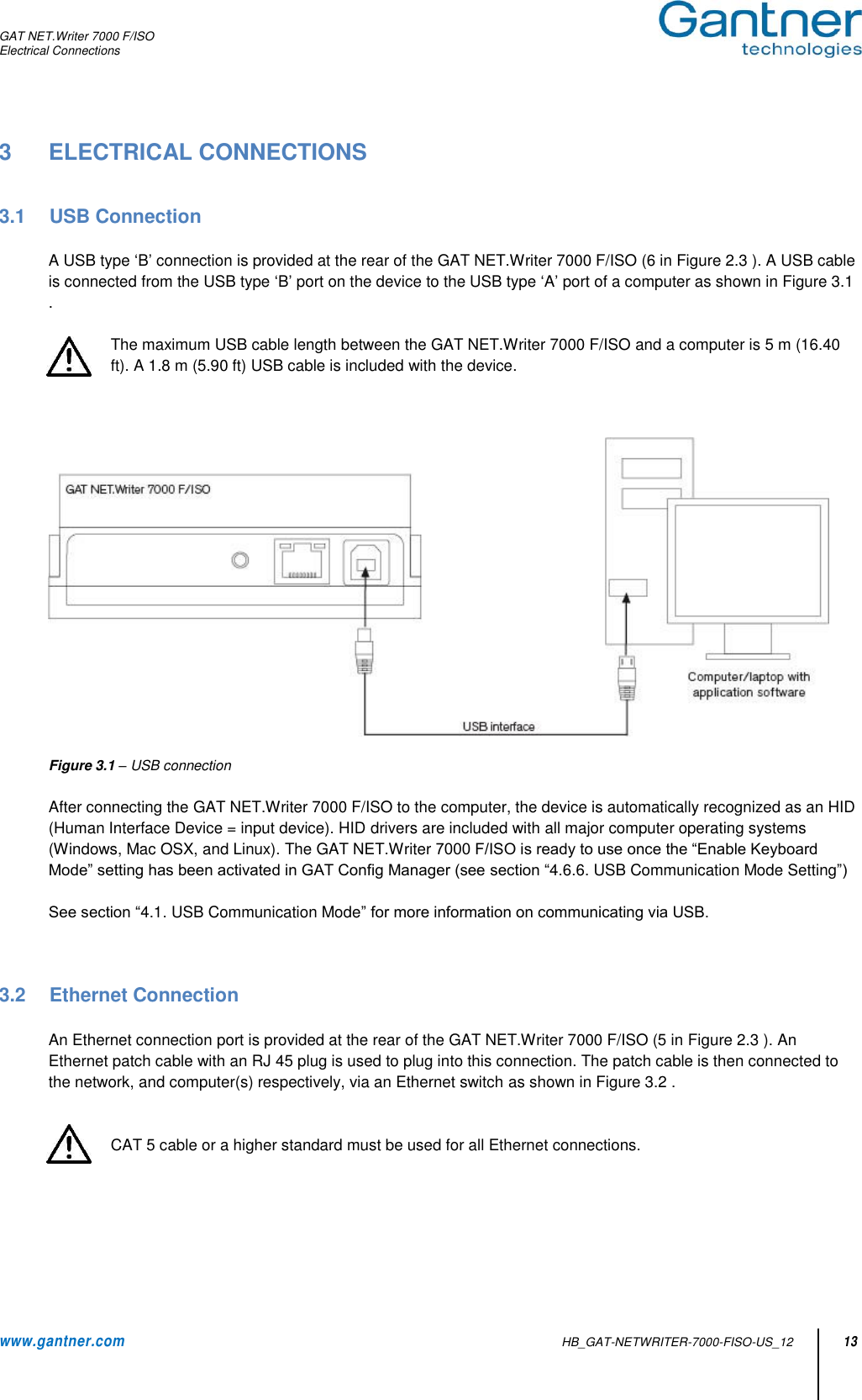 GAT NET.Writer 7000 F/ISO Electrical Connections  www.gantner.com   HB_GAT-NETWRITER-7000-FISO-US_12 13 3  ELECTRICAL CONNECTIONS   3.1  USB Connection  A USB type ‘B’ connection is provided at the rear of the GAT NET.Writer 7000 F/ISO (6 in Figure 2.3 ). A USB cable is connected from the USB type ‘B’ port on the device to the USB type ‘A’ port of a computer as shown in Figure 3.1 .  The maximum USB cable length between the GAT NET.Writer 7000 F/ISO and a computer is 5 m (16.40 ft). A 1.8 m (5.90 ft) USB cable is included with the device.       Figure 3.1 – USB connection  After connecting the GAT NET.Writer 7000 F/ISO to the computer, the device is automatically recognized as an HID (Human Interface Device = input device). HID drivers are included with all major computer operating systems (Windows, Mac OSX, and Linux). The GAT NET.Writer 7000 F/ISO is ready to use once the “Enable Keyboard Mode” setting has been activated in GAT Config Manager (see section “4.6.6. USB Communication Mode Setting”)  See section “4.1. USB Communication Mode” for more information on communicating via USB.    3.2  Ethernet Connection  An Ethernet connection port is provided at the rear of the GAT NET.Writer 7000 F/ISO (5 in Figure 2.3 ). An Ethernet patch cable with an RJ 45 plug is used to plug into this connection. The patch cable is then connected to the network, and computer(s) respectively, via an Ethernet switch as shown in Figure 3.2 .   CAT 5 cable or a higher standard must be used for all Ethernet connections.  