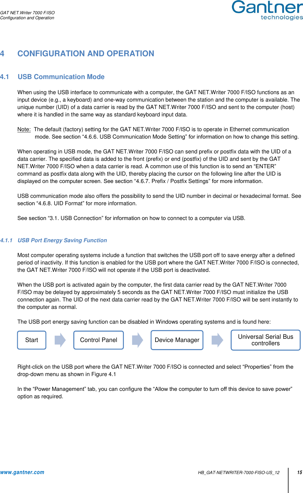 GAT NET.Writer 7000 F/ISO Configuration and Operation  www.gantner.com   HB_GAT-NETWRITER-7000-FISO-US_12 15 4  CONFIGURATION AND OPERATION   4.1  USB Communication Mode  When using the USB interface to communicate with a computer, the GAT NET.Writer 7000 F/ISO functions as an input device (e.g., a keyboard) and one-way communication between the station and the computer is available. The unique number (UID) of a data carrier is read by the GAT NET.Writer 7000 F/ISO and sent to the computer (host) where it is handled in the same way as standard keyboard input data.   Note:  The default (factory) setting for the GAT NET.Writer 7000 F/ISO is to operate in Ethernet communication mode. See section “4.6.6. USB Communication Mode Setting” for information on how to change this setting.  When operating in USB mode, the GAT NET.Writer 7000 F/ISO can send prefix or postfix data with the UID of a data carrier. The specified data is added to the front (prefix) or end (postfix) of the UID and sent by the GAT NET.Writer 7000 F/ISO when a data carrier is read. A common use of this function is to send an “ENTER” command as postfix data along with the UID, thereby placing the cursor on the following line after the UID is displayed on the computer screen. See section “4.6.7. Prefix / Postfix Settings” for more information.  USB communication mode also offers the possibility to send the UID number in decimal or hexadecimal format. See section “4.6.8. UID Format” for more information.  See section “3.1. USB Connection” for information on how to connect to a computer via USB.   4.1.1  USB Port Energy Saving Function  Most computer operating systems include a function that switches the USB port off to save energy after a defined period of inactivity. If this function is enabled for the USB port where the GAT NET.Writer 7000 F/ISO is connected, the GAT NET.Writer 7000 F/ISO will not operate if the USB port is deactivated.    When the USB port is activated again by the computer, the first data carrier read by the GAT NET.Writer 7000 F/ISO may be delayed by approximately 5 seconds as the GAT NET.Writer 7000 F/ISO must initialize the USB connection again. The UID of the next data carrier read by the GAT NET.Writer 7000 F/ISO will be sent instantly to the computer as normal.  The USB port energy saving function can be disabled in Windows operating systems and is found here:   Right-click on the USB port where the GAT NET.Writer 7000 F/ISO is connected and select “Properties” from the drop-down menu as shown in Figure 4.1   In the “Power Management” tab, you can configure the “Allow the computer to turn off this device to save power” option as required.  Start Control Panel Device Manager Universal Serial Bus controllers