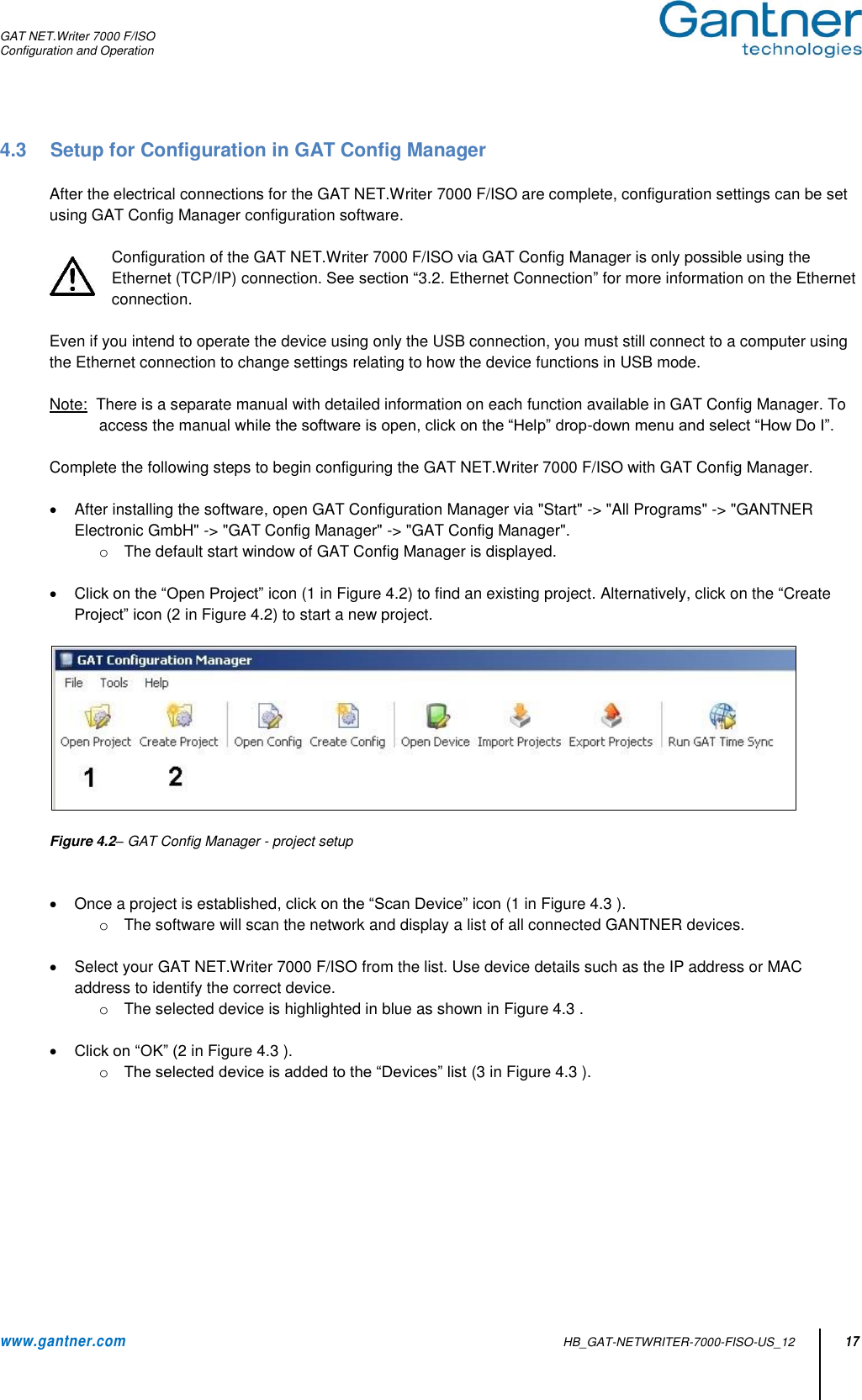 GAT NET.Writer 7000 F/ISO Configuration and Operation  www.gantner.com   HB_GAT-NETWRITER-7000-FISO-US_12 17 4.3  Setup for Configuration in GAT Config Manager  After the electrical connections for the GAT NET.Writer 7000 F/ISO are complete, configuration settings can be set using GAT Config Manager configuration software.     Configuration of the GAT NET.Writer 7000 F/ISO via GAT Config Manager is only possible using the Ethernet (TCP/IP) connection. See section “3.2. Ethernet Connection” for more information on the Ethernet connection.  Even if you intend to operate the device using only the USB connection, you must still connect to a computer using the Ethernet connection to change settings relating to how the device functions in USB mode.   Note:  There is a separate manual with detailed information on each function available in GAT Config Manager. To access the manual while the software is open, click on the “Help” drop-down menu and select “How Do I”.   Complete the following steps to begin configuring the GAT NET.Writer 7000 F/ISO with GAT Config Manager.    After installing the software, open GAT Configuration Manager via &quot;Start&quot; -&gt; &quot;All Programs&quot; -&gt; &quot;GANTNER Electronic GmbH&quot; -&gt; &quot;GAT Config Manager&quot; -&gt; &quot;GAT Config Manager&quot;. o  The default start window of GAT Config Manager is displayed.    Click on the “Open Project” icon (1 in Figure 4.2) to find an existing project. Alternatively, click on the “Create Project” icon (2 in Figure 4.2) to start a new project.    Figure 4.2– GAT Config Manager - project setup     Once a project is established, click on the “Scan Device” icon (1 in Figure 4.3 ).  o  The software will scan the network and display a list of all connected GANTNER devices.     Select your GAT NET.Writer 7000 F/ISO from the list. Use device details such as the IP address or MAC address to identify the correct device. o  The selected device is highlighted in blue as shown in Figure 4.3 .   Click on “OK” (2 in Figure 4.3 ). o The selected device is added to the “Devices” list (3 in Figure 4.3 ).   