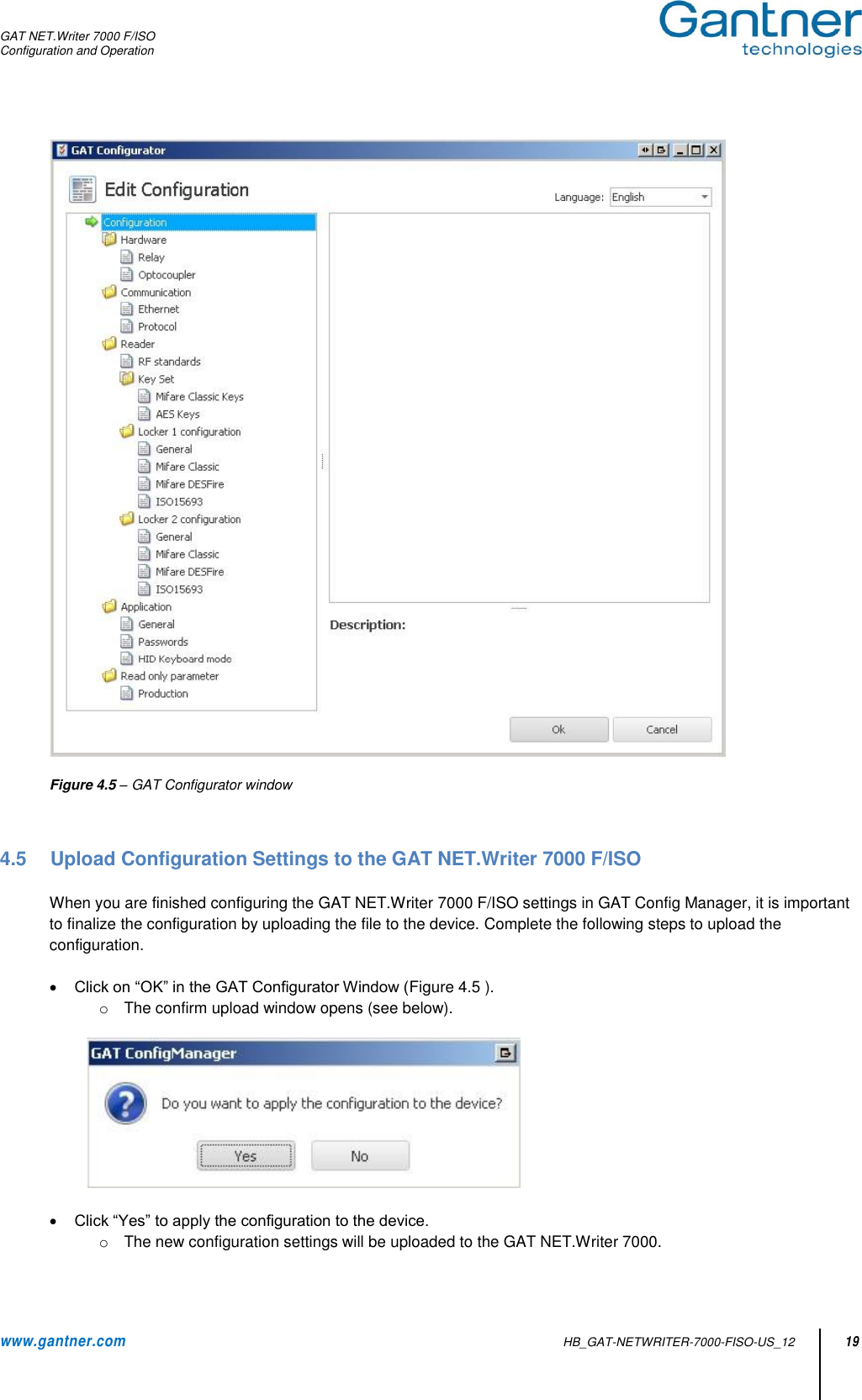 GAT NET.Writer 7000 F/ISO Configuration and Operation  www.gantner.com   HB_GAT-NETWRITER-7000-FISO-US_12 19   Figure 4.5 – GAT Configurator window    4.5  Upload Configuration Settings to the GAT NET.Writer 7000 F/ISO  When you are finished configuring the GAT NET.Writer 7000 F/ISO settings in GAT Config Manager, it is important to finalize the configuration by uploading the file to the device. Complete the following steps to upload the configuration.   Click on “OK” in the GAT Configurator Window (Figure 4.5 ). o  The confirm upload window opens (see below).     Click “Yes” to apply the configuration to the device. o  The new configuration settings will be uploaded to the GAT NET.Writer 7000.  