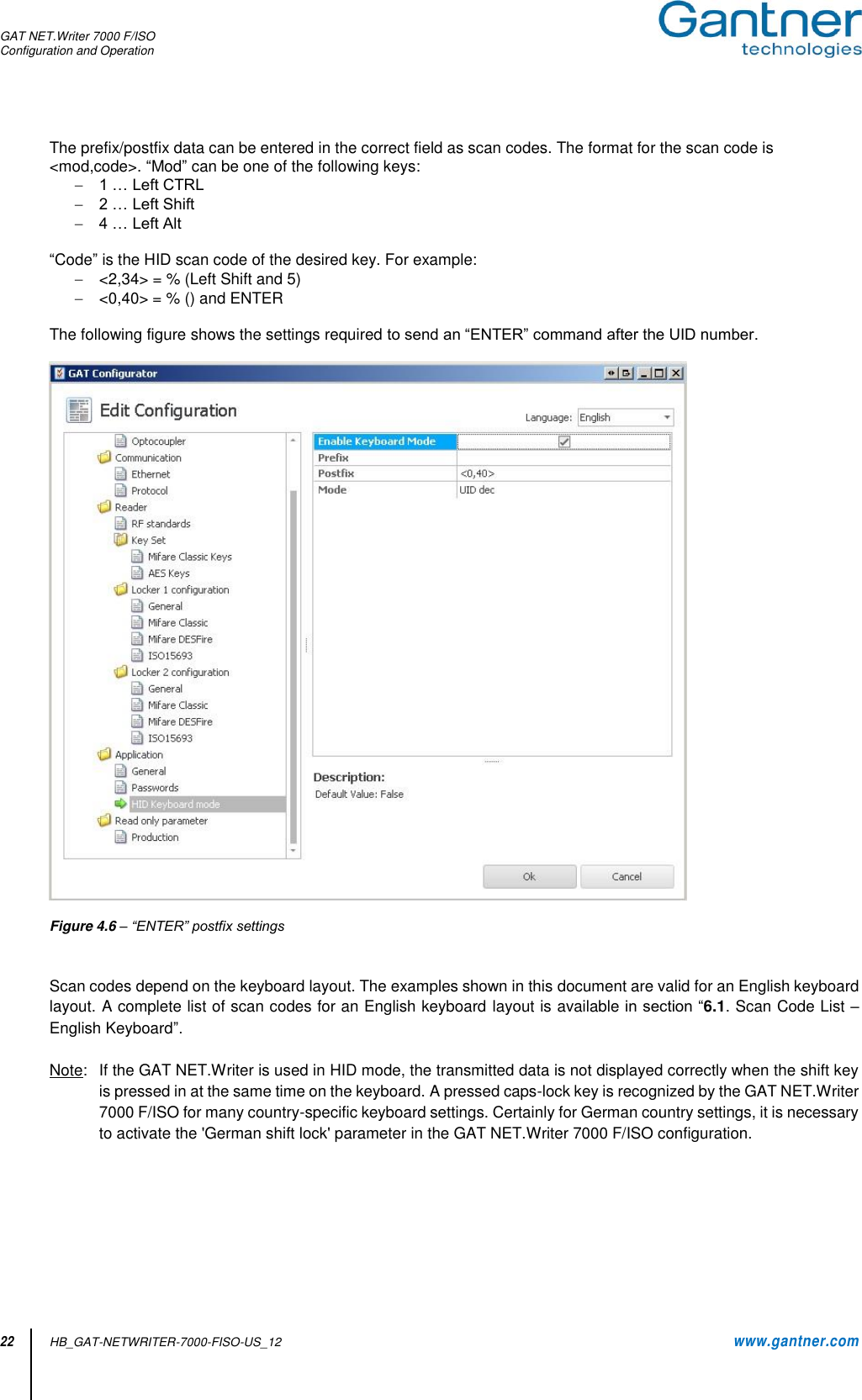 GAT NET.Writer 7000 F/ISO Configuration and Operation  22 HB_GAT-NETWRITER-7000-FISO-US_12    www.gantner.com The prefix/postfix data can be entered in the correct field as scan codes. The format for the scan code is &lt;mod,code&gt;. “Mod” can be one of the following keys:  1 … Left CTRL  2 … Left Shift  4 … Left Alt  “Code” is the HID scan code of the desired key. For example:  &lt;2,34&gt; = % (Left Shift and 5)  &lt;0,40&gt; = % () and ENTER  The following figure shows the settings required to send an “ENTER” command after the UID number.    Figure 4.6 – “ENTER” postfix settings   Scan codes depend on the keyboard layout. The examples shown in this document are valid for an English keyboard layout. A complete list of scan codes for an English keyboard layout is available in section “6.1. Scan Code List – English Keyboard”.  Note:   If the GAT NET.Writer is used in HID mode, the transmitted data is not displayed correctly when the shift key is pressed in at the same time on the keyboard. A pressed caps-lock key is recognized by the GAT NET.Writer 7000 F/ISO for many country-specific keyboard settings. Certainly for German country settings, it is necessary to activate the &apos;German shift lock&apos; parameter in the GAT NET.Writer 7000 F/ISO configuration.      