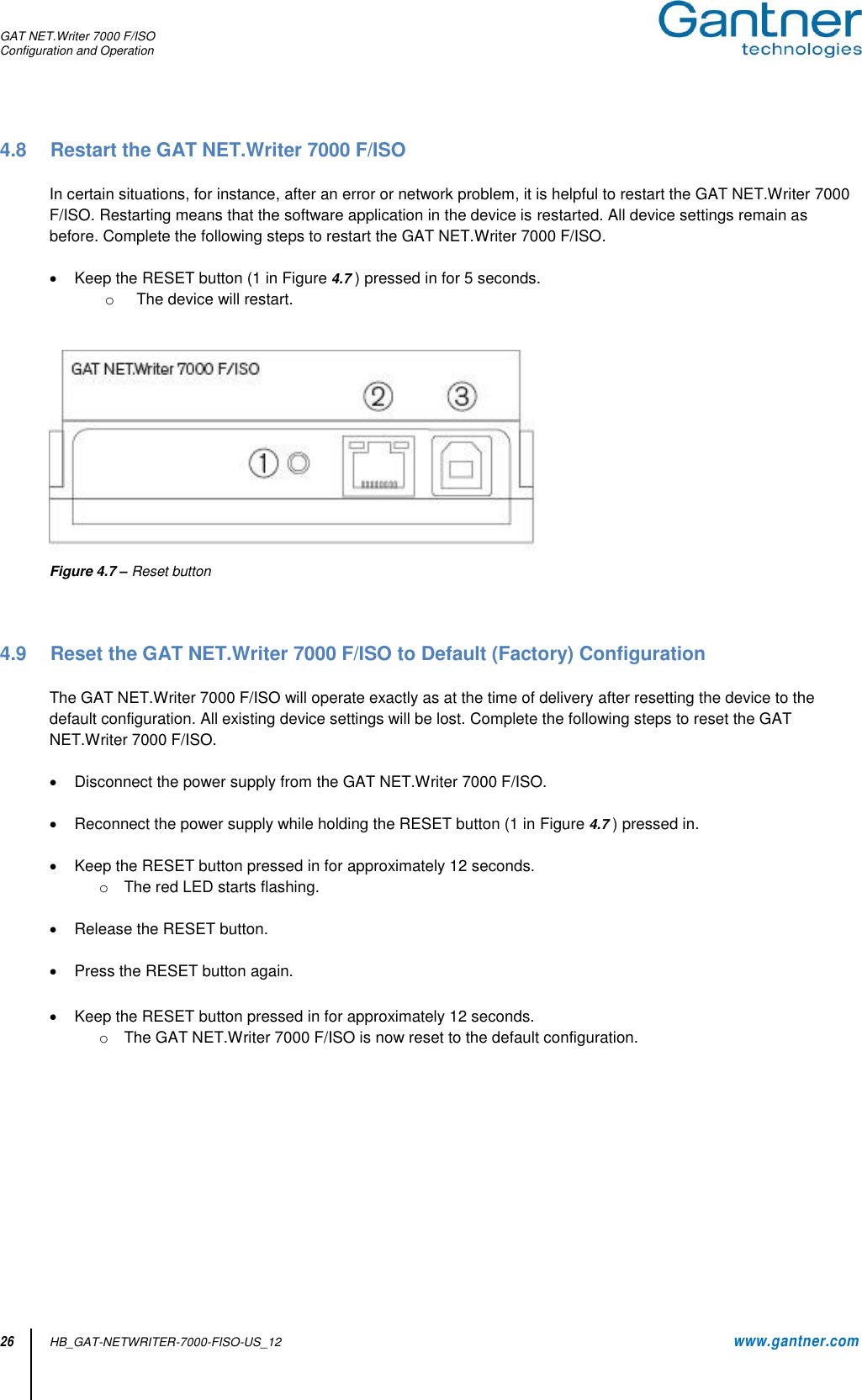 GAT NET.Writer 7000 F/ISO Configuration and Operation  26 HB_GAT-NETWRITER-7000-FISO-US_12    www.gantner.com 4.8  Restart the GAT NET.Writer 7000 F/ISO  In certain situations, for instance, after an error or network problem, it is helpful to restart the GAT NET.Writer 7000 F/ISO. Restarting means that the software application in the device is restarted. All device settings remain as before. Complete the following steps to restart the GAT NET.Writer 7000 F/ISO.    Keep the RESET button (1 in Figure 4.7 ) pressed in for 5 seconds. o  The device will restart.    Figure 4.7 – Reset button    4.9  Reset the GAT NET.Writer 7000 F/ISO to Default (Factory) Configuration   The GAT NET.Writer 7000 F/ISO will operate exactly as at the time of delivery after resetting the device to the default configuration. All existing device settings will be lost. Complete the following steps to reset the GAT NET.Writer 7000 F/ISO.    Disconnect the power supply from the GAT NET.Writer 7000 F/ISO.     Reconnect the power supply while holding the RESET button (1 in Figure 4.7 ) pressed in.    Keep the RESET button pressed in for approximately 12 seconds. o  The red LED starts flashing.    Release the RESET button.    Press the RESET button again.    Keep the RESET button pressed in for approximately 12 seconds. o  The GAT NET.Writer 7000 F/ISO is now reset to the default configuration.            