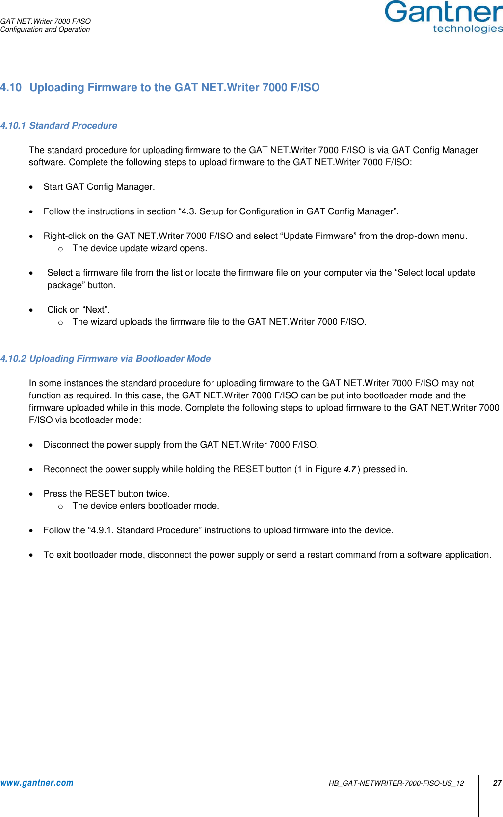 GAT NET.Writer 7000 F/ISO Configuration and Operation  www.gantner.com   HB_GAT-NETWRITER-7000-FISO-US_12 27 4.10  Uploading Firmware to the GAT NET.Writer 7000 F/ISO    4.10.1 Standard Procedure  The standard procedure for uploading firmware to the GAT NET.Writer 7000 F/ISO is via GAT Config Manager software. Complete the following steps to upload firmware to the GAT NET.Writer 7000 F/ISO:    Start GAT Config Manager.    Follow the instructions in section “4.3. Setup for Configuration in GAT Config Manager”.    Right-click on the GAT NET.Writer 7000 F/ISO and select “Update Firmware” from the drop-down menu. o  The device update wizard opens.    Select a firmware file from the list or locate the firmware file on your computer via the “Select local update package” button.   Click on “Next”. o  The wizard uploads the firmware file to the GAT NET.Writer 7000 F/ISO.   4.10.2 Uploading Firmware via Bootloader Mode  In some instances the standard procedure for uploading firmware to the GAT NET.Writer 7000 F/ISO may not function as required. In this case, the GAT NET.Writer 7000 F/ISO can be put into bootloader mode and the firmware uploaded while in this mode. Complete the following steps to upload firmware to the GAT NET.Writer 7000 F/ISO via bootloader mode:    Disconnect the power supply from the GAT NET.Writer 7000 F/ISO.     Reconnect the power supply while holding the RESET button (1 in Figure 4.7 ) pressed in.    Press the RESET button twice. o  The device enters bootloader mode.   Follow the “4.9.1. Standard Procedure” instructions to upload firmware into the device.      To exit bootloader mode, disconnect the power supply or send a restart command from a software application.               