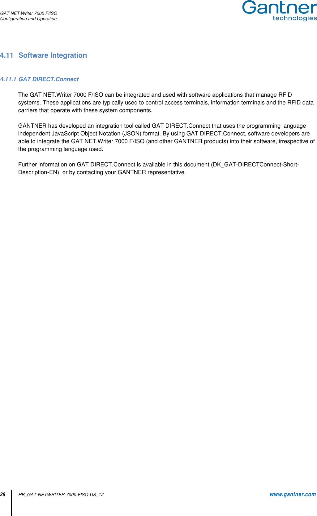 GAT NET.Writer 7000 F/ISO Configuration and Operation  28 HB_GAT-NETWRITER-7000-FISO-US_12    www.gantner.com 4.11  Software Integration   4.11.1 GAT DIRECT.Connect  The GAT NET.Writer 7000 F/ISO can be integrated and used with software applications that manage RFID systems. These applications are typically used to control access terminals, information terminals and the RFID data carriers that operate with these system components.   GANTNER has developed an integration tool called GAT DIRECT.Connect that uses the programming language independent JavaScript Object Notation (JSON) format. By using GAT DIRECT.Connect, software developers are able to integrate the GAT NET.Writer 7000 F/ISO (and other GANTNER products) into their software, irrespective of the programming language used.  Further information on GAT DIRECT.Connect is available in this document (DK_GAT-DIRECTConnect-Short-Description-EN), or by contacting your GANTNER representative.                      