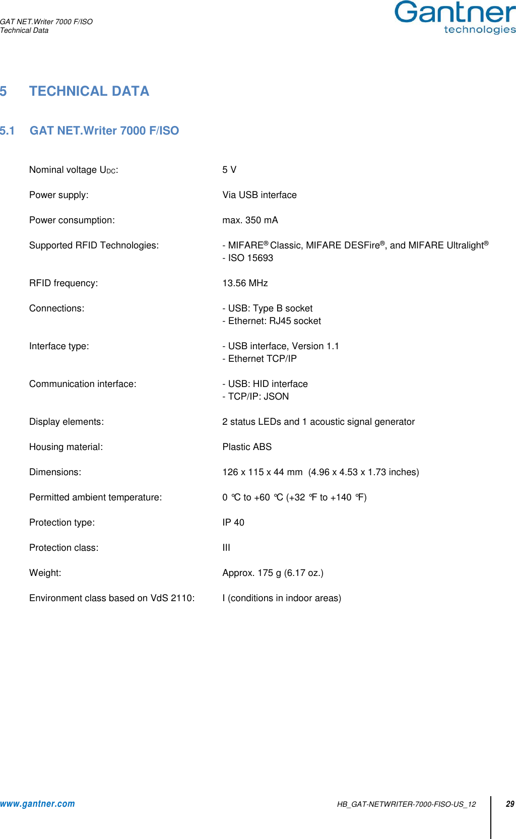 GAT NET.Writer 7000 F/ISO Technical Data www.gantner.com   HB_GAT-NETWRITER-7000-FISO-US_12 29 5  TECHNICAL DATA   5.1  GAT NET.Writer 7000 F/ISO   Nominal voltage UDC:    5 V  Power supply:    Via USB interface  Power consumption:    max. 350 mA  Supported RFID Technologies:    - MIFARE® Classic, MIFARE DESFire®, and MIFARE Ultralight®     - ISO 15693  RFID frequency:    13.56 MHz  Connections:    - USB: Type B socket     - Ethernet: RJ45 socket  Interface type:    - USB interface, Version 1.1     - Ethernet TCP/IP  Communication interface:    - USB: HID interface - TCP/IP: JSON  Display elements:    2 status LEDs and 1 acoustic signal generator   Housing material:    Plastic ABS  Dimensions:    126 x 115 x 44 mm  (4.96 x 4.53 x 1.73 inches)  Permitted ambient temperature:    0 °C to +60 °C (+32 °F to +140 °F)  Protection type:    IP 40  Protection class:    III  Weight:    Approx. 175 g (6.17 oz.)  Environment class based on VdS 2110:  I (conditions in indoor areas)             