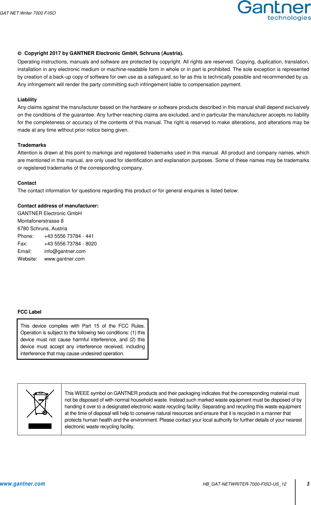 GAT NET.Writer 7000 F/ISO   www.gantner.com   HB_GAT-NETWRITER-7000-FISO-US_12 3   Copyright 2017 by GANTNER Electronic GmbH, Schruns (Austria). Operating instructions, manuals and software are protected by copyright. All rights are reserved. Copying, duplication, translation, installation in any electronic medium or machine-readable form in whole or in part is prohibited. The sole exception is represented by creation of a back-up copy of software for own use as a safeguard, so far as this is technically possible and recommended by us. Any infringement will render the party committing such infringement liable to compensation payment.  Liability Any claims against the manufacturer based on the hardware or software products described in this manual shall depend exclusively on the conditions of the guarantee. Any further-reaching claims are excluded, and in particular the manufacturer accepts no liability for the completeness or accuracy of the contents of this manual. The right is reserved to make alterations, and alterations may be made at any time without prior notice being given.  Trademarks Attention is drawn at this point to markings and registered trademarks used in this manual. All product and company names, which are mentioned in this manual, are only used for identification and explanation purposes. Some of these names may be trademarks or registered trademarks of the corresponding company.  Contact The contact information for questions regarding this product or for general enquiries is listed below:  Contact address of manufacturer: GANTNER Electronic GmbH   Montafonerstrasse 8 6780 Schruns, Austria   Phone:  +43 5556 73784 - 441     Fax:  +43 5556 73784 - 8020     Email:  info@gantner.com     Website:  www.gantner.com           FCC Label            This WEEE symbol on GANTNER products and their packaging indicates that the corresponding material must not be disposed of with normal household waste. Instead such marked waste equipment must be disposed of by handing it over to a designated electronic waste recycling facility. Separating and recycling this waste equipment at the time of disposal will help to conserve natural resources and ensure that it is recycled in a manner that protects human health and the environment. Please contact your local authority for further details of your nearest electronic waste recycling facility.     This  device  complies  with  Part  15  of  the  FCC  Rules. Operation is subject to the following two conditions: (1) this device  must not cause harmful interference, and (2)  this device  must  accept  any  interference  received,  including interference that may cause undesired operation. 