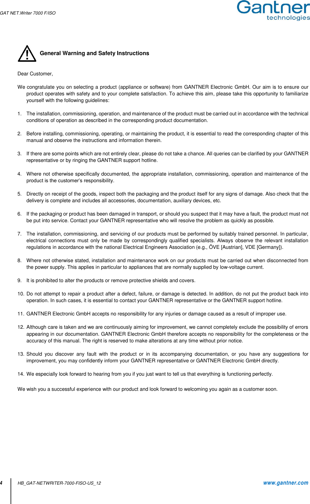 GAT NET.Writer 7000 F/ISO  4 HB_GAT-NETWRITER-7000-FISO-US_12    www.gantner.com   General Warning and Safety Instructions   Dear Customer,  We congratulate you on selecting a product (appliance or software) from GANTNER Electronic GmbH. Our aim is to ensure our product operates with safety and to your complete satisfaction. To achieve this aim, please take this opportunity to familiarize yourself with the following guidelines:    1.  The installation, commissioning, operation, and maintenance of the product must be carried out in accordance with the technical conditions of operation as described in the corresponding product documentation.  2. Before installing, commissioning, operating, or maintaining the product, it is essential to read the corresponding chapter of this manual and observe the instructions and information therein.  3. If there are some points which are not entirely clear, please do not take a chance. All queries can be clarified by your GANTNER representative or by ringing the GANTNER support hotline.  4.  Where not otherwise specifically documented, the appropriate installation, commissioning, operation and maintenance of the product is the customer’s responsibility.  5.  Directly on receipt of the goods, inspect both the packaging and the product itself for any signs of damage. Also check that the delivery is complete and includes all accessories, documentation, auxiliary devices, etc.  6.  If the packaging or product has been damaged in transport, or should you suspect that it may have a fault, the product must not be put into service. Contact your GANTNER representative who will resolve the problem as quickly as possible.  7.  The installation, commissioning, and servicing of our products must be performed by suitably trained personnel. In particular, electrical connections must only be made  by correspondingly qualified specialists.  Always  observe the relevant installation regulations in accordance with the national Electrical Engineers Association (e.g., ÖVE [Austrian], VDE [Germany]).  8.  Where not otherwise stated, installation and maintenance work on our products must be carried out when disconnected from the power supply. This applies in particular to appliances that are normally supplied by low-voltage current.  9.  It is prohibited to alter the products or remove protective shields and covers.  10. Do not attempt to repair a product after a defect, failure, or damage is detected. In addition, do not put the product back into operation. In such cases, it is essential to contact your GANTNER representative or the GANTNER support hotline.  11. GANTNER Electronic GmbH accepts no responsibility for any injuries or damage caused as a result of improper use.  12. Although care is taken and we are continuously aiming for improvement, we cannot completely exclude the possibility of errors appearing in our documentation. GANTNER Electronic GmbH therefore accepts no responsibility for the completeness or the accuracy of this manual. The right is reserved to make alterations at any time without prior notice.  13. Should  you  discover  any  fault  with  the  product  or  in  its  accompanying  documentation,  or  you  have  any  suggestions  for improvement, you may confidently inform your GANTNER representative or GANTNER Electronic GmbH directly.  14. We especially look forward to hearing from you if you just want to tell us that everything is functioning perfectly.  We wish you a successful experience with our product and look forward to welcoming you again as a customer soon.          