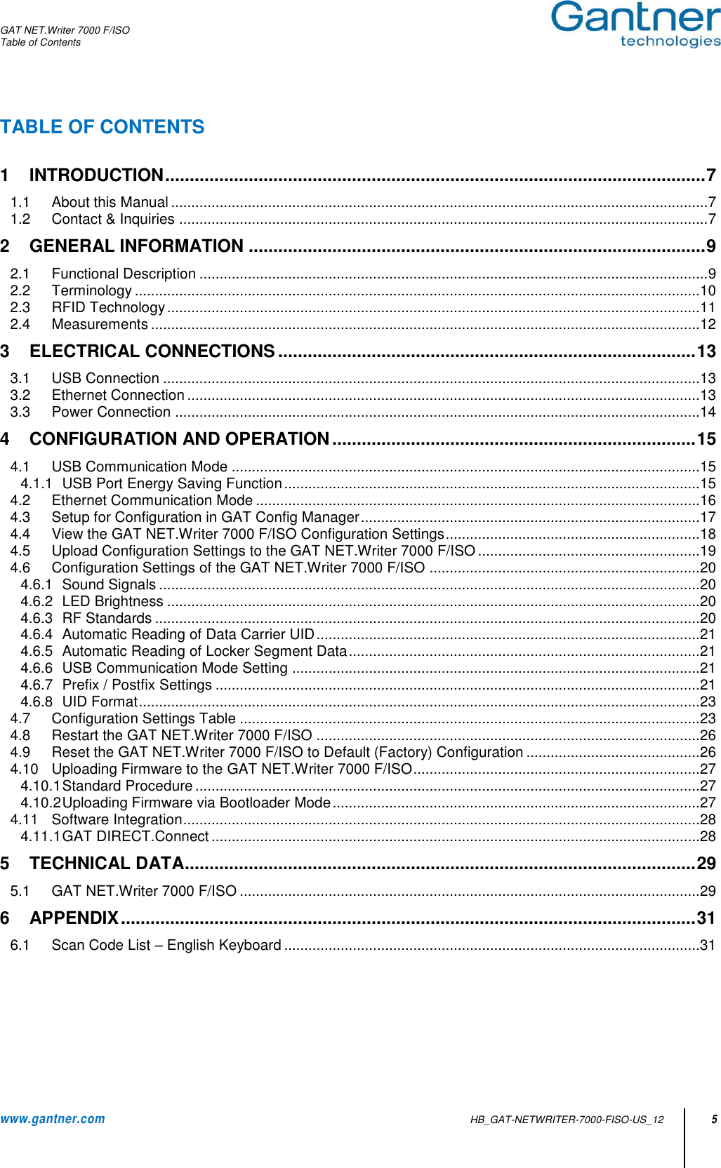 GAT NET.Writer 7000 F/ISO Table of Contents  www.gantner.com   HB_GAT-NETWRITER-7000-FISO-US_12 5 TABLE OF CONTENTS  1 INTRODUCTION .............................................................................................................. 7 1.1 About this Manual ..................................................................................................................................... 7 1.2 Contact &amp; Inquiries ................................................................................................................................... 7 2 GENERAL INFORMATION ............................................................................................. 9 2.1 Functional Description .............................................................................................................................. 9 2.2 Terminology ............................................................................................................................................ 10 2.3 RFID Technology .................................................................................................................................... 11 2.4 Measurements ........................................................................................................................................ 12 3 ELECTRICAL CONNECTIONS ..................................................................................... 13 3.1 USB Connection ..................................................................................................................................... 13 3.2 Ethernet Connection ............................................................................................................................... 13 3.3 Power Connection .................................................................................................................................. 14 4 CONFIGURATION AND OPERATION .......................................................................... 15 4.1 USB Communication Mode .................................................................................................................... 15 4.1.1 USB Port Energy Saving Function ....................................................................................................... 15 4.2 Ethernet Communication Mode .............................................................................................................. 16 4.3 Setup for Configuration in GAT Config Manager .................................................................................... 17 4.4 View the GAT NET.Writer 7000 F/ISO Configuration Settings ............................................................... 18 4.5 Upload Configuration Settings to the GAT NET.Writer 7000 F/ISO ....................................................... 19 4.6 Configuration Settings of the GAT NET.Writer 7000 F/ISO ................................................................... 20 4.6.1 Sound Signals ...................................................................................................................................... 20 4.6.2 LED Brightness .................................................................................................................................... 20 4.6.3 RF Standards ....................................................................................................................................... 20 4.6.4 Automatic Reading of Data Carrier UID ............................................................................................... 21 4.6.5 Automatic Reading of Locker Segment Data ....................................................................................... 21 4.6.6 USB Communication Mode Setting ..................................................................................................... 21 4.6.7 Prefix / Postfix Settings ........................................................................................................................ 21 4.6.8 UID Format ........................................................................................................................................... 23 4.7 Configuration Settings Table .................................................................................................................. 23 4.8 Restart the GAT NET.Writer 7000 F/ISO ............................................................................................... 26 4.9 Reset the GAT NET.Writer 7000 F/ISO to Default (Factory) Configuration ........................................... 26 4.10 Uploading Firmware to the GAT NET.Writer 7000 F/ISO ....................................................................... 27 4.10.1 Standard Procedure ............................................................................................................................. 27 4.10.2 Uploading Firmware via Bootloader Mode ........................................................................................... 27 4.11 Software Integration ................................................................................................................................ 28 4.11.1 GAT DIRECT.Connect ......................................................................................................................... 28 5 TECHNICAL DATA ........................................................................................................ 29 5.1 GAT NET.Writer 7000 F/ISO .................................................................................................................. 29 6 APPENDIX ..................................................................................................................... 31 6.1 Scan Code List – English Keyboard ....................................................................................................... 31       