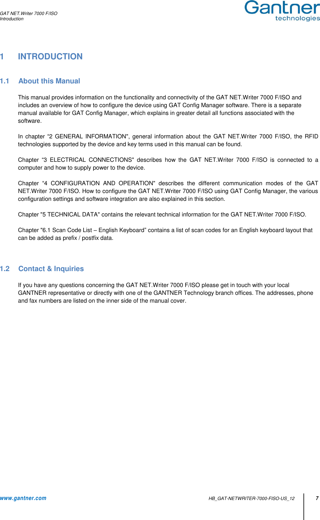 GAT NET.Writer 7000 F/ISO Introduction  www.gantner.com   HB_GAT-NETWRITER-7000-FISO-US_12 7 1  INTRODUCTION   1.1  About this Manual  This manual provides information on the functionality and connectivity of the GAT NET.Writer 7000 F/ISO and includes an overview of how to configure the device using GAT Config Manager software. There is a separate manual available for GAT Config Manager, which explains in greater detail all functions associated with the software.    In chapter “2 GENERAL INFORMATION&quot;, general information about the  GAT  NET.Writer  7000 F/ISO,  the  RFID technologies supported by the device and key terms used in this manual can be found.  Chapter  “3  ELECTRICAL  CONNECTIONS&quot;  describes  how  the  GAT  NET.Writer  7000  F/ISO  is  connected  to  a computer and how to supply power to the device.   Chapter  “4  CONFIGURATION  AND  OPERATION&quot;  describes  the  different  communication  modes  of  the  GAT NET.Writer 7000 F/ISO. How to configure the GAT NET.Writer 7000 F/ISO using GAT Config Manager, the various configuration settings and software integration are also explained in this section.    Chapter &quot;5 TECHNICAL DATA&quot; contains the relevant technical information for the GAT NET.Writer 7000 F/ISO.  Chapter &quot;6.1 Scan Code List – English Keyboard” contains a list of scan codes for an English keyboard layout that can be added as prefix / postfix data.    1.2  Contact &amp; Inquiries  If you have any questions concerning the GAT NET.Writer 7000 F/ISO please get in touch with your local GANTNER representative or directly with one of the GANTNER Technology branch offices. The addresses, phone and fax numbers are listed on the inner side of the manual cover.                      