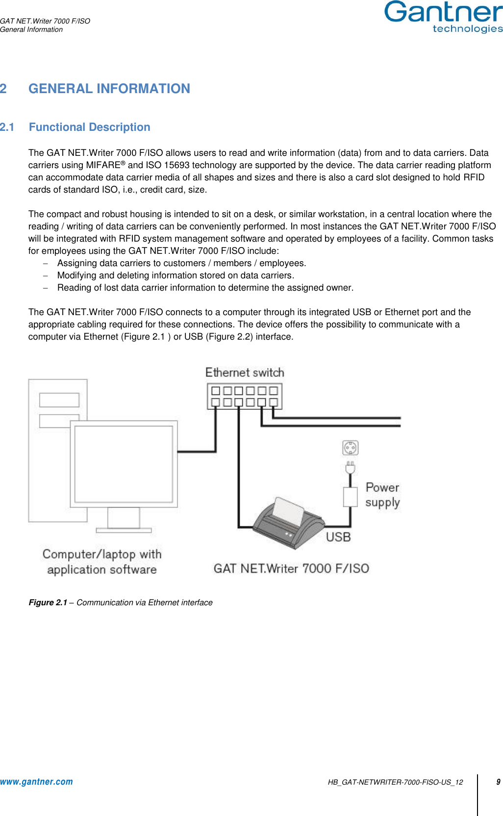 GAT NET.Writer 7000 F/ISO General Information  www.gantner.com   HB_GAT-NETWRITER-7000-FISO-US_12 9 2  GENERAL INFORMATION   2.1  Functional Description  The GAT NET.Writer 7000 F/ISO allows users to read and write information (data) from and to data carriers. Data carriers using MIFARE® and ISO 15693 technology are supported by the device. The data carrier reading platform can accommodate data carrier media of all shapes and sizes and there is also a card slot designed to hold RFID cards of standard ISO, i.e., credit card, size.   The compact and robust housing is intended to sit on a desk, or similar workstation, in a central location where the reading / writing of data carriers can be conveniently performed. In most instances the GAT NET.Writer 7000 F/ISO will be integrated with RFID system management software and operated by employees of a facility. Common tasks for employees using the GAT NET.Writer 7000 F/ISO include:   Assigning data carriers to customers / members / employees.   Modifying and deleting information stored on data carriers.   Reading of lost data carrier information to determine the assigned owner.   The GAT NET.Writer 7000 F/ISO connects to a computer through its integrated USB or Ethernet port and the appropriate cabling required for these connections. The device offers the possibility to communicate with a computer via Ethernet (Figure 2.1 ) or USB (Figure 2.2) interface.      Figure 2.1 – Communication via Ethernet interface     