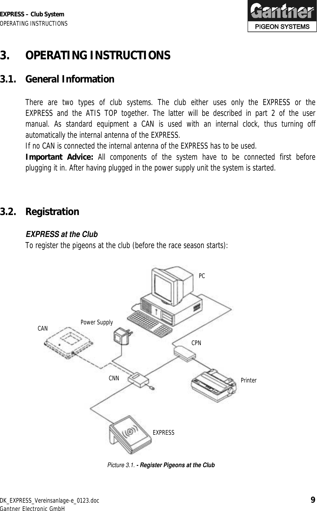 EXPRESS – Club System OPERATING INSTRUCTIONS DK_EXPRESS_Vereinsanlage-e_0123.doc 9 Gantner Electronic GmbH 3. OPERATING INSTRUCTIONS  3.1. General Information    There are two types of club systems. The club either uses only the EXPRESS or the EXPRESS and the ATIS TOP together. The latter will be described in part 2 of the user manual. As standard equipment a CAN is used with an internal clock, thus turning off automatically the internal antenna of the EXPRESS.   If no CAN is connected the internal antenna of the EXPRESS has to be used.  Important Advice: All components of the system have to be connected first before plugging it in. After having plugged in the power supply unit the system is started.    3.2. Registration    EXPRESS at the Club   To register the pigeons at the club (before the race season starts):                      Picture 3.1. - Register Pigeons at the Club  PC CPN CNN EXPRESS Power Supply  Printer CAN 