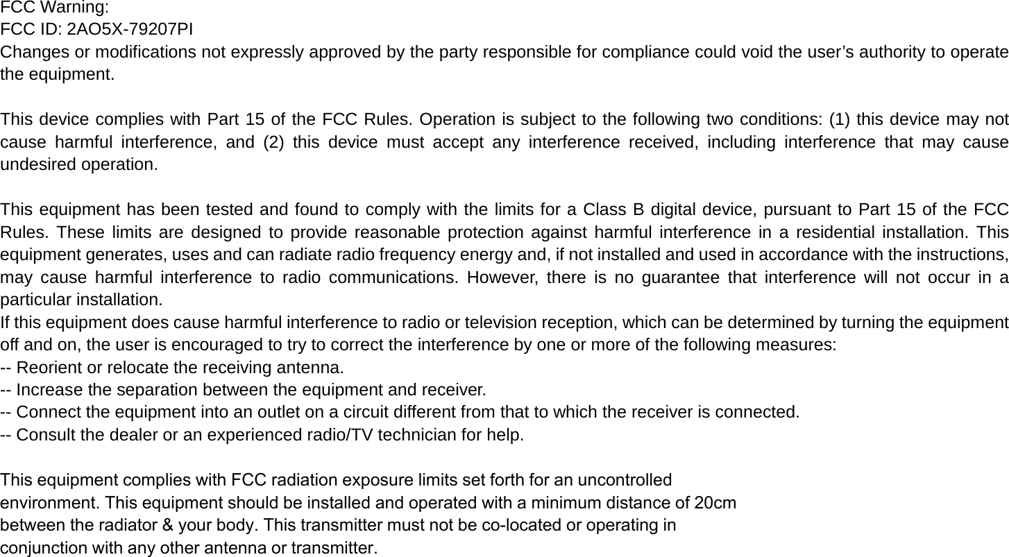 FCC Warning: FCC ID: 2AO5X-79207PI Changes or modifications not expressly approved by the party responsible for compliance could void the user’s authority to operate the equipment.  This device complies with Part 15 of the FCC Rules. Operation is subject to the following two conditions: (1) this device may not cause harmful interference, and (2) this device must accept any interference received, including interference that may cause undesired operation.  This equipment has been tested and found to comply with the limits for a Class B digital device, pursuant to Part 15 of the FCC Rules. These limits are designed to provide reasonable protection against harmful interference in a residential installation. This equipment generates, uses and can radiate radio frequency energy and, if not installed and used in accordance with the instructions, may cause harmful interference to radio communications. However, there is no guarantee that interference will not occur in a particular installation. If this equipment does cause harmful interference to radio or television reception, which can be determined by turning the equipment off and on, the user is encouraged to try to correct the interference by one or more of the following measures: -- Reorient or relocate the receiving antenna. -- Increase the separation between the equipment and receiver. -- Connect the equipment into an outlet on a circuit different from that to which the receiver is connected. -- Consult the dealer or an experienced radio/TV technician for help.  This equipment complies with FCC radiation exposure limits set forth for an uncontrolledenvironment. This equipment should be installed and operated with a minimum distance of 20cmbetween the radiator &amp; your body. This transmitter must not be co-located or operating inconjunction with any other antenna or transmitter.