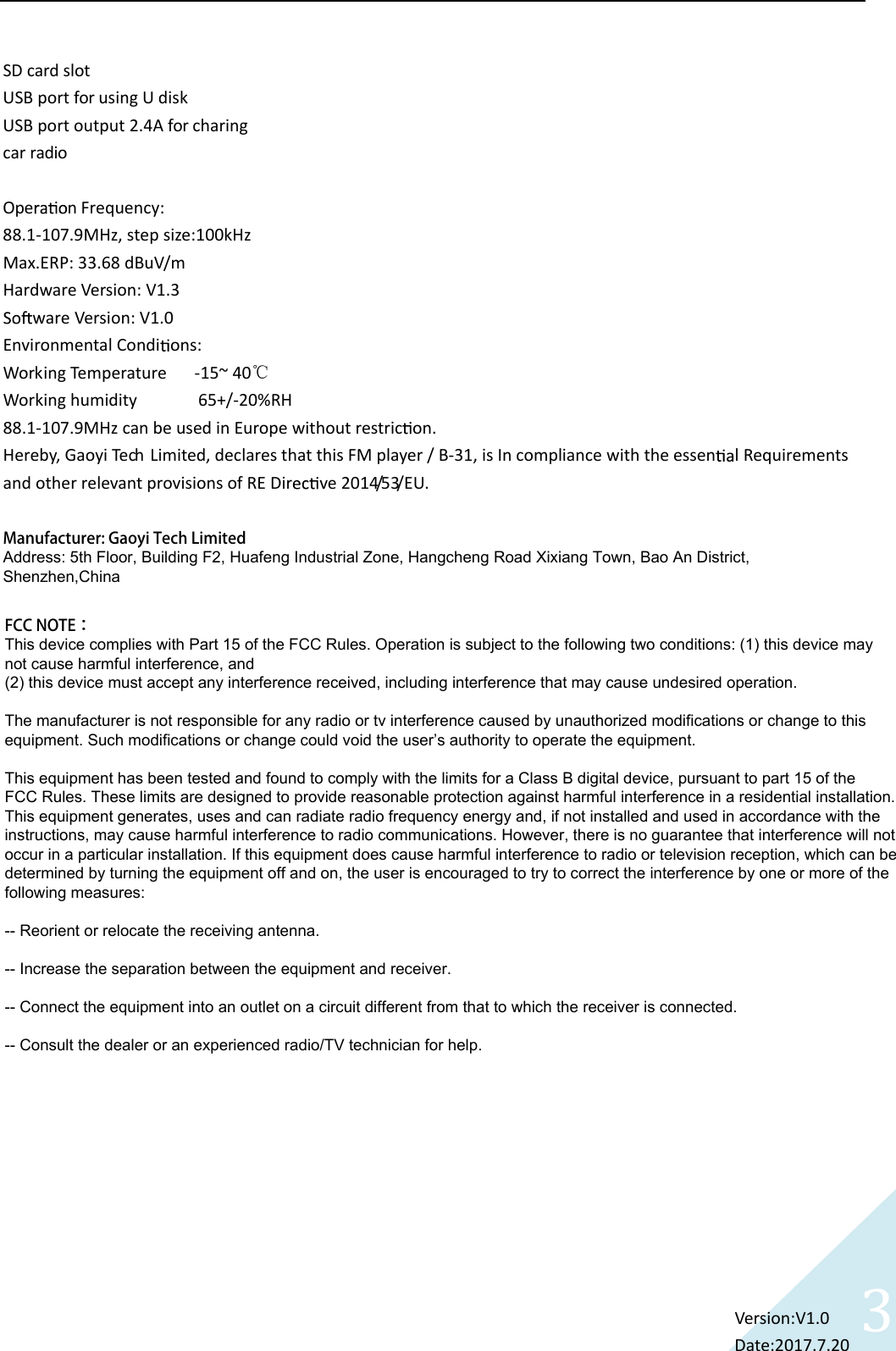 3SD card slot USB port for using U disk USB port output 2.4A for charingcar radio Ope n Frequency:   88.1-107.9MHz, step size:100kHz Max.ERP: 33.68 dBuV/m Hardware Version: V1.3 ware Version: V1.0 Environmental Condi ons: Working Temperature      -15~ 40℃ Working humidity             65+/-20%RH 88.1-107.9MHz can be used in Europe without restric on. Hereby, Gaoyi Tech Limited, declares that this FM player / B-31, is In compliance with the essen l Requirements and other relevant provisions of RE Dir ve 2014/53/EU.  Version:V1.0  Date:2017.7.20   Manufacturer: Gaoyi Tech LimitedAddress: 5th Floor, Building F2, Huafeng Industrial Zone, Hangcheng Road Xixiang Town, Bao An District, Shenzhen,ChinaFCC NOTE：This device complies with Part 15 of the FCC Rules. Operation is subject to the following two conditions: (1) this device may not cause harmful interference, and (2) this device must accept any interference received, including interference that may cause undesired operation.The manufacturer is not responsible for any radio or tv interference caused by unauthorized modifications or change to this equipment. Such modifications or change could void the user&rsquo;s authority to operate the equipment.This equipment has been tested and found to comply with the limits for a Class B digital device, pursuant to part 15 of the FCC Rules. These limits are designed to provide reasonable protection against harmful interference in a residential installation. This equipment generates, uses and can radiate radio frequency energy and, if not installed and used in accordance with the instructions, may cause harmful interference to radio communications. However, there is no guarantee that interference will not occur in a particular installation. If this equipment does cause harmful interference to radio or television reception, which can be determined by turning the equipment off and on, the user is encouraged to try to correct the interference by one or more of the following measures: -- Reorient or relocate the receiving antenna. -- Increase the separation between the equipment and receiver. -- Connect the equipment into an outlet on a circuit different from that to which the receiver is connected. -- Consult the dealer or an experienced radio/TV technician for help. 