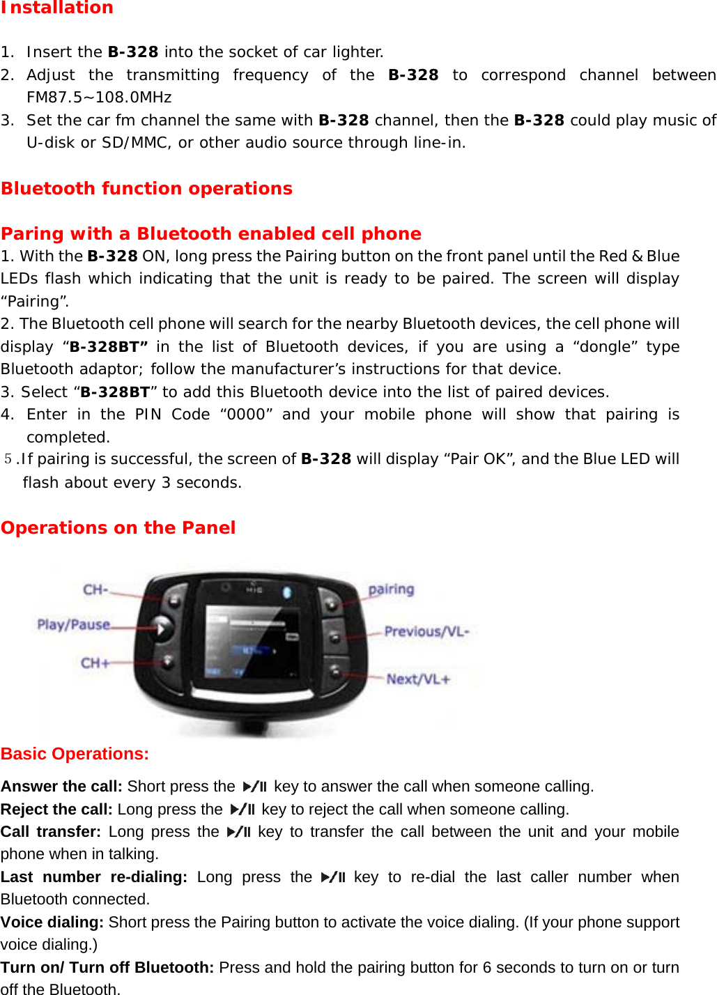 Installation  1. Insert the B-328 into the socket of car lighter. 2. Adjust the transmitting frequency of the B-328 to correspond channel between FM87.5~108.0MHz 3. Set the car fm channel the same with B-328 channel, then the B-328 could play music of U-disk or SD/MMC, or other audio source through line-in.  Bluetooth function operations  Paring with a Bluetooth enabled cell phone 1. With the B-328 ON, long press the Pairing button on the front panel until the Red &amp; Blue LEDs flash which indicating that the unit is ready to be paired. The screen will display &ldquo;Pairing&rdquo;. 2. The Bluetooth cell phone will search for the nearby Bluetooth devices, the cell phone will display &ldquo;B-328BT&rdquo; in the list of Bluetooth devices, if you are using a &ldquo;dongle&rdquo; type Bluetooth adaptor; follow the manufacturer&rsquo;s instructions for that device. 3. Select &ldquo;B-328BT&rdquo; to add this Bluetooth device into the list of paired devices. 4. Enter in the PIN Code &ldquo;0000&rdquo; and your mobile phone will show that pairing is completed. ５.If pairing is successful, the screen of B-328 will display &ldquo;Pair OK&rdquo;, and the Blue LED will flash about every 3 seconds.   Operations on the Panel                                     Basic Operations: Answer the call: Short press the    key to answer the call when someone calling. Reject the call: Long press the    key to reject the call when someone calling. Call transfer: Long press the   key to transfer the call between the unit and your mobile phone when in talking. Last number re-dialing: Long press the   key to re-dial the last caller number when Bluetooth connected. Voice dialing: Short press the Pairing button to activate the voice dialing. (If your phone support voice dialing.) Turn on/ Turn off Bluetooth: Press and hold the pairing button for 6 seconds to turn on or turn off the Bluetooth. 