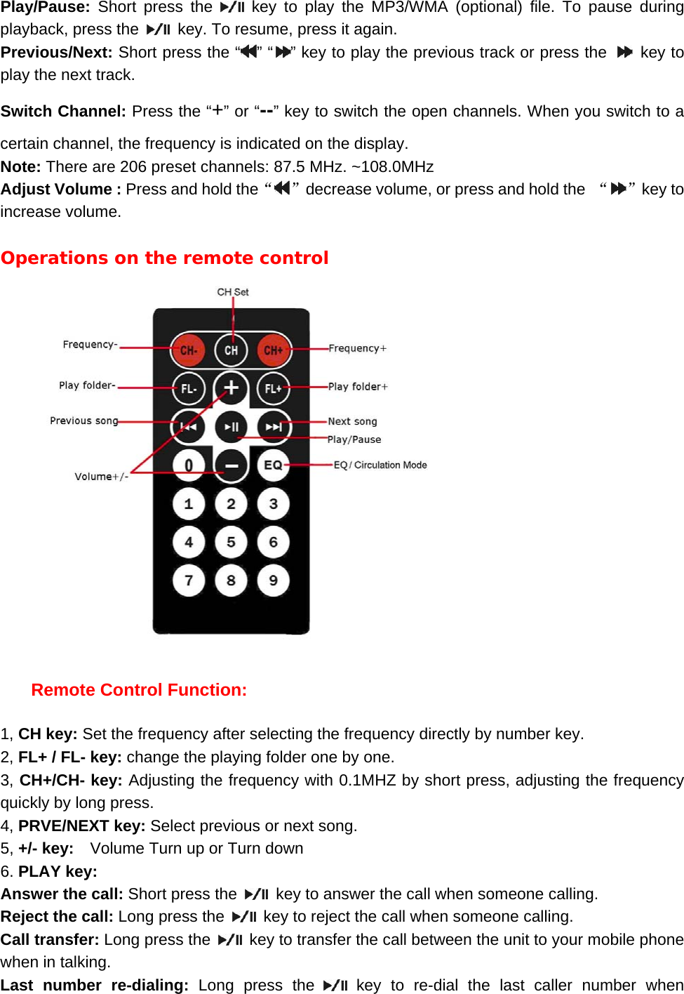 Play/Pause:  Short press the   key to play the MP3/WMA (optional) file. To pause during playback, press the    key. To resume, press it again. Previous/Next: Short press the &ldquo; &rdquo; &ldquo; &rdquo; key to play the previous track or press the   key to play the next track. Switch Channel: Press the &ldquo;+&rdquo; or &ldquo;--&rdquo; key to switch the open channels. When you switch to a certain channel, the frequency is indicated on the display. Note: There are 206 preset channels: 87.5 MHz. ~108.0MHz Adjust Volume : Press and hold the&ldquo;&rdquo;decrease volume, or press and hold the  &ldquo; &rdquo;key to increase volume.  Operations on the remote control      Remote Control Function:  1, CH key: Set the frequency after selecting the frequency directly by number key. 2, FL+ / FL- key: change the playing folder one by one. 3, CH+/CH- key: Adjusting the frequency with 0.1MHZ by short press, adjusting the frequency quickly by long press. 4, PRVE/NEXT key: Select previous or next song. 5, +/- key:    Volume Turn up or Turn down   6. PLAY key:   Answer the call: Short press the    key to answer the call when someone calling. Reject the call: Long press the    key to reject the call when someone calling. Call transfer: Long press the    key to transfer the call between the unit to your mobile phone when in talking. Last number re-dialing: Long press the   key to re-dial the last caller number when 