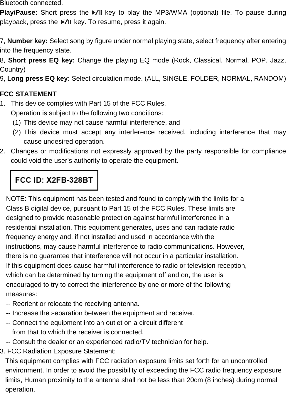 Bluetooth connected. Play/Pause:  Short press the   key to play the MP3/WMA (optional) file. To pause during playback, press the    key. To resume, press it again.  7, Number key: Select song by figure under normal playing state, select frequency after entering into the frequency state. 8, Short press EQ key: Change the playing EQ mode (Rock, Classical, Normal, POP, Jazz, Country) 9, Long press EQ key: Select circulation mode. (ALL, SINGLE, FOLDER, NORMAL, RANDOM)  FCC STATEMENT 1.  This device complies with Part 15 of the FCC Rules. Operation is subject to the following two conditions: (1) This device may not cause harmful interference, and (2) This device must accept any interference received, including interference that may cause undesired operation. 2.  Changes or modifications not expressly approved by the party responsible for compliance could void the user&rsquo;s authority to operate the equipment.  NOTE: This equipment has been tested and found to comply with the limits for a Class B digital device, pursuant to Part 15 of the FCC Rules. These limits are designed to provide reasonable protection against harmful interference in a residential installation. This equipment generates, uses and can radiate radio frequency energy and, if not installed and used in accordance with the instructions, may cause harmful interference to radio communications. However, there is no guarantee that interference will not occur in a particular installation. If this equipment does cause harmful interference to radio or television reception, which can be determined by turning the equipment off and on, the user is encouraged to try to correct the interference by one or more of the following measures: -- Reorient or relocate the receiving antenna. -- Increase the separation between the equipment and receiver. -- Connect the equipment into an outlet on a circuit different from that to which the receiver is connected. -- Consult the dealer or an experienced radio/TV technician for help. 3. FCC Radiation Exposure Statement: This equipment complies with FCC radiation exposure limits set forth for an uncontrolled environment. In order to avoid the possibility of exceeding the FCC radio frequency exposure limits, Human proximity to the antenna shall not be less than 20cm (8 inches) during normal operation.  