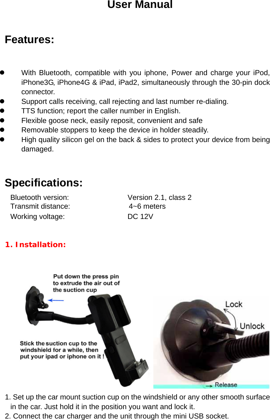 User Manual Features:  z  With Bluetooth, compatible with you iphone, Power and charge your iPod,    iPhone3G, iPhone4G &amp; iPad, iPad2, simultaneously through the 30-pin dock connector. z  Support calls receiving, call rejecting and last number re-dialing. z  TTS function; report the caller number in English. z  Flexible goose neck, easily reposit, convenient and safe z  Removable stoppers to keep the device in holder steadily. z  High quality silicon gel on the back &amp; sides to protect your device from being     damaged.  Specifications: Bluetooth version:                Version 2.1, class 2 Transmit distance:                4~6 meters Working voltage:               DC 12V  1. Installation:     1. Set up the car mount suction cup on the windshield or any other smooth surface in the car. Just hold it in the position you want and lock it. 2. Connect the car charger and the unit through the mini USB socket. 