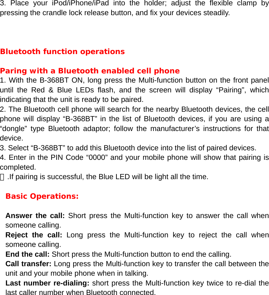 3. Place your iPod/iPhone/iPad into the holder; adjust the flexible clamp by pressing the crandle lock release button, and fix your devices steadily.    Bluetooth function operations  Paring with a Bluetooth enabled cell phone 1. With the B-368BT ON, long press the Multi-function button on the front panel until the Red &amp; Blue LEDs flash, and the screen will display &ldquo;Pairing&rdquo;, which indicating that the unit is ready to be paired.   2. The Bluetooth cell phone will search for the nearby Bluetooth devices, the cell phone will display &ldquo;B-368BT&rdquo; in the list of Bluetooth devices, if you are using a &ldquo;dongle&rdquo; type Bluetooth adaptor; follow the manufacturer&rsquo;s instructions for that device. 3. Select &ldquo;B-368BT&rdquo; to add this Bluetooth device into the list of paired devices. 4. Enter in the PIN Code &ldquo;0000&rdquo; and your mobile phone will show that pairing is completed. ５.If pairing is successful, the Blue LED will be light all the time.  Basic Operations:  Answer the call: Short press the Multi-function key to answer the call when someone calling. Reject the call: Long press the Multi-function key to reject the call when someone calling. End the call: Short press the Multi-function button to end the calling. Call transfer: Long press the Multi-function key to transfer the call between the unit and your mobile phone when in talking. Last number re-dialing: short press the Multi-function key twice to re-dial the last caller number when Bluetooth connected.         