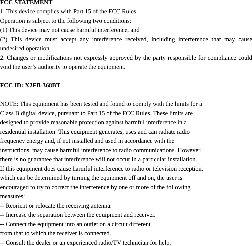  FCC STATEMENT 1. This device complies with Part 15 of the FCC Rules. Operation is subject to the following two conditions: (1) This device may not cause harmful interference, and (2) This device must accept any interference received, including interference that may cause undesired operation. 2. Changes or modifications not expressly approved by the party responsible for compliance could void the user&rsquo;s authority to operate the equipment.  FCC ID: X2FB-368BT  NOTE: This equipment has been tested and found to comply with the limits for a Class B digital device, pursuant to Part 15 of the FCC Rules. These limits are designed to provide reasonable protection against harmful interference in a residential installation. This equipment generates, uses and can radiate radio frequency energy and, if not installed and used in accordance with the instructions, may cause harmful interference to radio communications. However, there is no guarantee that interference will not occur in a particular installation. If this equipment does cause harmful interference to radio or television reception, which can be determined by turning the equipment off and on, the user is encouraged to try to correct the interference by one or more of the following measures: -- Reorient or relocate the receiving antenna. -- Increase the separation between the equipment and receiver. -- Connect the equipment into an outlet on a circuit different from that to which the receiver is connected. -- Consult the dealer or an experienced radio/TV technician for help.   