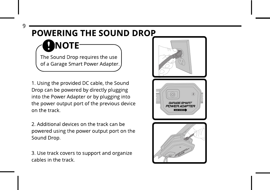 POWERING THE SOUND DROP1. Using the provided DC cable, the Sound Drop can be powered by directly plugging into the Power Adapter or by plugging into the power output port of the previous device on the track.2. Additional devices on the track can be powered using the power output port on the Sound Drop.3. Use track covers to support and organize cables in the track.The Sound Drop requires the use of a Garage Smart Power Adapter.NOTE9