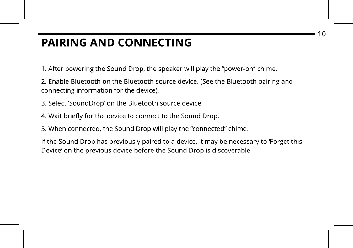 PAIRING AND CONNECTING1. After powering the Sound Drop, the speaker will play the ?power-on? chime.2. Enable Bluetooth on the Bluetooth source device. (See the Bluetooth pairing and connecting information for the device).3. Select ?SoundDrop? on the Bluetooth source device.4. Wait briefly for the device to connect to the Sound Drop.5. When connected, the Sound Drop will play the ?connected? chime.If the Sound Drop has previously paired to a device, it may be necessary to ?Forget this Device? on the previous device before the Sound Drop is discoverable.10