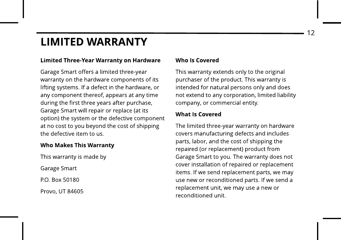 LIMITED WARRANTYLim it ed Three-Year Warrant y on HardwareGarage Smart offers a limited three-year warranty on the hardware components of its lifting systems. If a defect in the hardware, or any component thereof, appears at any time during the first three years after purchase, Garage Smart will repair or replace (at its option) the system or the defective component at no cost to you beyond the cost of shipping the defective item to us. Who Makes This Warranty This warranty is made by Garage SmartP.O. Box 50180Provo, UT 84605Who Is CoveredThis warranty extends only to the original purchaser of the product. This warranty is intended for natural persons only and does not extend to any corporation, limited liability company, or commercial entity.What Is CoveredThe limited three-year warranty on hardware covers manufacturing defects and includes parts, labor, and the cost of shipping the repaired (or replacement) product from Garage Smart to you. The warranty does not cover installation of repaired or replacement items. If we send replacement parts, we may use new or reconditioned parts. If we send a replacement unit, we may use a new or reconditioned unit.12