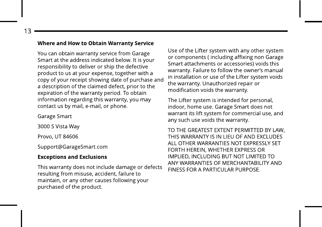 Where and How to Obt ain Warrant y ServiceYou can obtain warranty service from Garage Smart at the address indicated below. It is your responsibility to deliver or ship the defective product to us at your expense, together with a copy of your receipt showing date of purchase and a description of the claimed defect, prior to the expiration of the warranty period. To obtain information regarding this warranty, you may contact us by mail, e-mail, or phone.Garage Smart3000 S Vista WayProvo, UT 84606Support@GarageSmart.comExcept ions and ExclusionsThis warranty does not include damage or defects resulting from misuse, accident, failure to maintain, or any other causes following your purchased of the product.Use of the Lifter system with any other system or components ( including affixing non Garage Smart attachments or accessories) voids this warranty. Failure to follow the owner?s manual in installation or use of the Lifter system voids the warranty. Unauthorized repair or modification voids the warranty. The Lifter system is intended for personal, indoor, home use. Garage Smart does not warrant its lift system for commercial use, and any such use voids the warranty.TO THE GREATEST EXTENT PERMITTED BY LAW, THIS WARRANTY IS IN LIEU OF AND EXCLUDES ALL OTHER WARRANTIES NOT EXPRESSLY SET FORTH HEREIN, WHETHER EXPRESS OR IMPLIED, INCLUDING BUT NOT LIMITED TO ANY WARRANTIES OF MERCHANTABILITY AND FINESS FOR A PARTICULAR PURPOSE.13