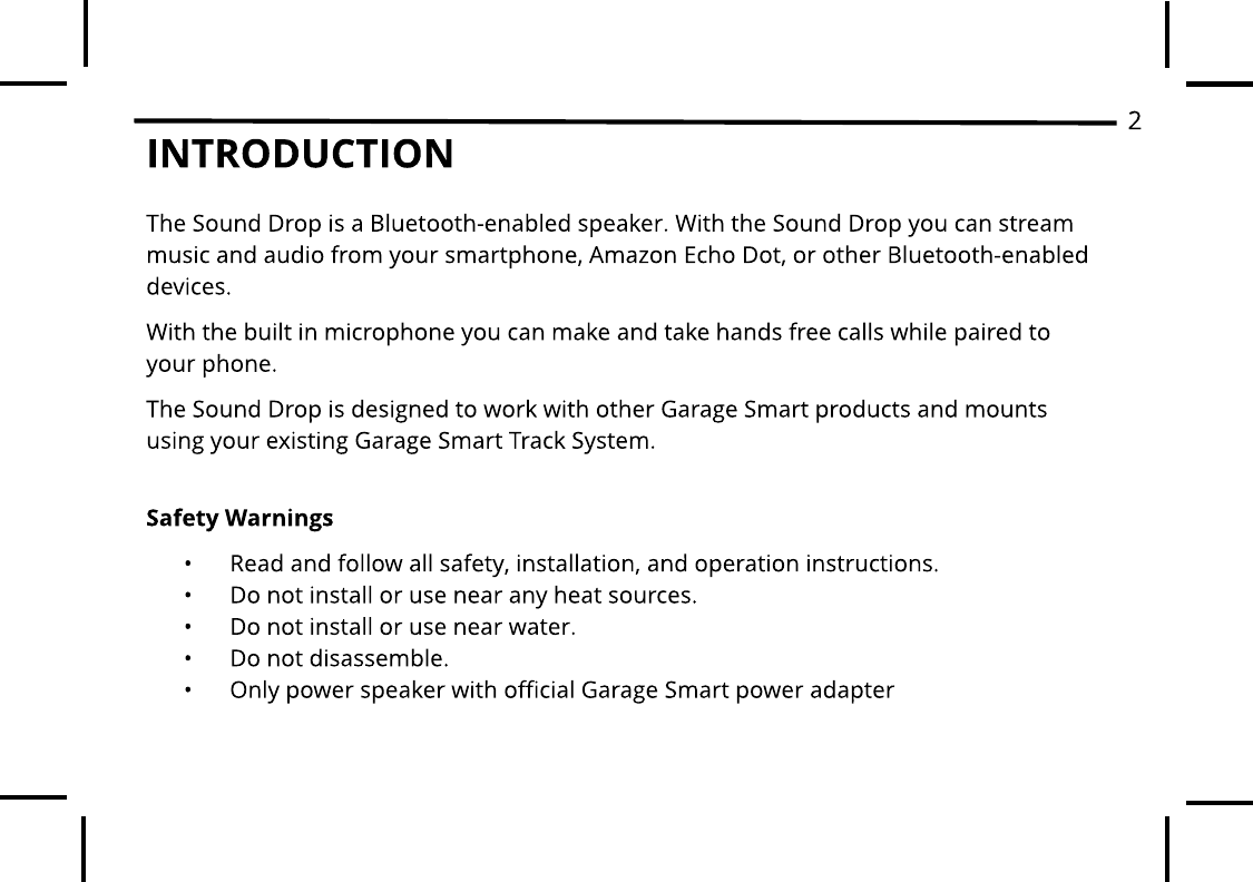 INTRODUCTIONThe Sound Drop is a Bluetooth-enabled speaker. With the Sound Drop you can stream music and audio from your smartphone, Amazon Echo Dot, or other Bluetooth-enabled devices. With the built in microphone you can make and take hands free calls while paired to your phone. The Sound Drop is designed to work with other Garage Smart products and mounts using your existing Garage Smart Track System.Safet y Warnings - Read and follow all safety, installation, and operation instructions. - Do not install or use near any heat sources. - Do not install or use near water. - Do not disassemble. - Only power speaker with official Garage Smart power adapter2