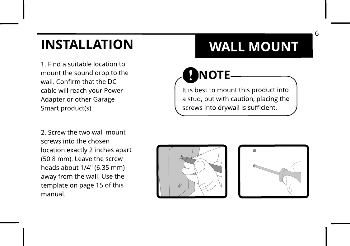 INSTALLATION WALL MOUNT1. Find a suitable location tomount the sound drop to thewall. Confirm that the DC cable will reach your Power Adapter or other Garage Smart product(s).2. Screw the two wall mount screws into the chosen location exactly 2 inches apart (50.8 mm). Leave the screw heads about 1/4" (6.35 mm) away from the wall. Use the template on page 15 of this manual.It is best to mount this product into a stud, but with caution, placing the screws into drywall is sufficient. NOTE6